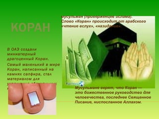 В ОАЭ создали
миниатюрный
драгоценный Коран.
Самый маленький в мире
Коран, написанный на
камнях сапфира, стал
материалом для
украшения обручальных
колец и подвесок! Мусульмане верят, что Коран —
это божественное руководство для
человечества, последнее Священное
Писание, ниспосланное Аллахом.
мусульман (приверженцев ислама).
Слово «Коран» происходит от арабского
«чтение вслух», «назидание».
 