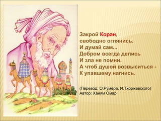 Закрой Коран,
свободно оглянись.
И думай сам...
Добром всегда делись
И зла не помни.
А чтоб душой возвыситься -
К упавшему нагнись.
(Перевод: О.Румера, И.Тхоржевского)
Автор: Хайям Омар
 