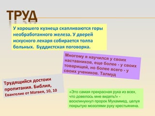 Трудящийся достоин
пропитания. Библия,
Евангелие от Матвея, 10, 10
У хорошего кузнеца скапливаются горы
необработанного железа. У дверей
искусного лекаря собирается толпа
больных. Буддистская поговорка.
Многому я научился у своихнаставников, еще более - у своихтоварищей, но более всего - усвоих учеников. Талмуд
«Это самая прекрасная рука из всех,
что довелось мне видеть!» -
восклинукнул пророк Мухаммед, целуя
покрытую мозолями руку крестьянина.
 