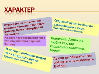 Поистине, Аллах нелюбит тех, кто
горделиво хвастлив...Коран
Страх есть не что иное, как
лишение помощи от рассудка.
Библия, Книга Премудрости
Соломона
Лучше не обещать, чем
обещать и не исполнять.
Библия
В котле с кипящей водой
нет холодного места.
Буддистская поговорка.
Сердитый кулак не бьет по
улыбающемуся лицу.
Буддистская поговорка.
Из двух пререкающихся прав
тот, кто умолкает первым.
Талмуд
 