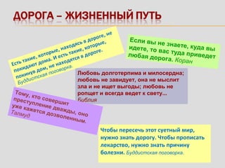 Если вы не знаете, куда выидете, то вас туда приведетлюбая дорога. Коран
Любовь долготерпима и милосердна;
любовь не завидует, она не мыслит
зла и не ищет выгоды; любовь не
ропщет и всегда ведет к свету...
Библия
Есть такие, которые, находясь в дороге, не
покидают дома. И есть такие, которые,
покинув дом, не находятся в дороге.
Буддистская поговорка.
Чтобы пересечь этот суетный мир,
нужно знать дорогу. Чтобы прописать
лекарство, нужно знать причину
болезни. Буддистская поговорка.
Тому, кто совершит
преступление дважды, оно
уже кажется дозволенным.
Талмуд
 