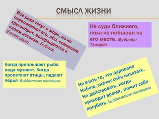 Все реки текут в море, но не
переполняют его, ибо, совершив
круговорот, возвращаются к
своим истокам. Библия,
Екклесиаст
Не суди ближнего,
пока не побывал на
его месте. Мудрецы
Талмуда
Когда проплывает рыба,
вода мутнеет. Когда
пролетают птицы, падают
перья. Буддистская поговорка.
Не взять то, что даровано
Небом, значит себя наказать.
Не действовать, когда
приходит время, значит себя
погубить. Буддистская поговорка.
 