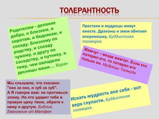 Простаки и мудрецы живут
вместе. Драконы и змеи обитают
вперемешку. Буддистская
поговорка.
Искать мудрость вне себя - вот
верх глупости. Буддистская
поговорка.
Жемчуг – везде жемчуг. Если кто
потерял его, то потерял его
только он. Мудрецы Талмуда
Мы слышали, что сказано:
"око за око, и зуб за зуб".
А Я говорю вам: не противься
злому. Но кто ударит тебя в
правую щеку твою, обрати к
нему и другую. Библия,
Евангелие от Матфея
Родителям - делание
добра, и близким, и
сиротам, и беднякам, и
соседу, близкому по
родству, и соседу
чужому, и другу по
соседству, и путнику, и
тому, чем овладели
десницы ваши.... Коран
 