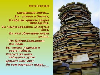 Яката Рослякова
Священные книги!...
Вы - символ и Знанье,
В себе вы храните секрет
мирозданья.
Вы людям дарованы милостью
Бога,
Вы нам облегчаете жизни
дорогу.
  Что Библия,Тора,Коран
или Веды -
Вы символ надежды и
света победы,
Спасите же наши
заблудшие души!
Даруйте нам мир!
Он нам жизненно нужен...http://www.stihi.ru/2008/11/03/3518
 
 