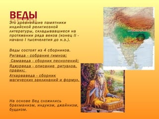 Это древнейшие памятники
индийской религиозной
литературы, складывавшиеся на
протяжении ряда веков (конец II -
начало I тысячелетия до н.э.).
Веды состоят из 4 сборников.
Ригведа - собрание гимнов;
Самаведа - сборник песнопений;
Яджурведа - описание ритуалов,
правил;
Атхарваведа - сборник
магических заклинаний и формул.
На основе Вед сложились
брахманизм, индуизм, джайнизм,
буддизм.
 
