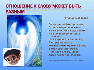 Татьяна Шорохова
Во дворе, забыв про стыд,
Слово скверное лежит –
Не на пне, не на скамейке,
Не в скворечнике, не в
лейке,
Не на травке, не в песке,
А во рту на языке.
Ходит-бродит мальчик Вова,
Всюду сеет это слово,
И за грех его большой
Ангел плачет за спиной.
http://p-blagovest.narod.ru/DET/Det-18.htm
 