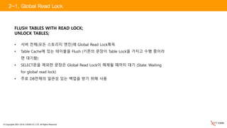 © Copyrights 2001~2016, EXEM CO.,LTD. All Rights Reserved.
FLUSH TABLES WITH READ LOCK;
UNLOCK TABLES;
• 서버 전체(모든 스토리지 엔진)에 Global Read Lock획득
• Table Cache에 있는 테이블을 Flush (기존의 문장이 Table Lock을 가지고 수행 중이라
면 대기함)
• SELECT문을 제외한 문장은 Global Read Lock이 해제될 때까지 대기 (State: Waiting
for global read lock)
• 주로 DB전체의 일관성 있는 백업을 받기 위해 사용
2-1. Global Read Lock
 