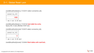 © Copyrights 2001~2016, EXEM CO.,LTD. All Rights Reserved.
(root@localhost)[exem_i] 13:32:41>select connection_id();
+-----------------+
| connection_id() |
+-----------------+
| 14286 |
+-----------------+
1 row in set (0.00 sec)
(root@localhost)[exem_i] 13:33:16>lock table foo write;
Query OK, 0 rows affected (10.97 sec)
2-1. Global Read Lock
(root@localhost)[(none)] 13:34:37>select connection_id();
+-----------------+
| connection_id() |
+-----------------+
| 13 |
+-----------------+
1 row in set (0.00 sec)
(root@localhost)[(none)] 13:34:44>flush tables with read lock;
 