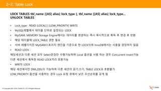 © Copyrights 2001~2016, EXEM CO.,LTD. All Rights Reserved.
LOCK TABLES tbl_name [[AS] alias] lock_type [, tbl_name [[AS] alias] lock_type...
UNLOCK TABLES
• Lock_type : READ [LOCAL] | [LOW_PRIORITY] WRITE
• MySQL레벨에서 테이블 단위로 설정되는 LOCK
• MyISAM, MEMORY Storage Engine에서는 데이터를 변경하는 즉시 묵시적으로 획득 후 변경 후 반환
• 해당 테이블에 LOCK_TABLE 권한 필요
• 서버 레벨이지만 MyISAM스토리지 엔진을 기준으로 한 LOCK이며 InnoDB에서는 사용을 권장하지 않음
• READ LOCK :
해당세션과 다른 세션 모두 Select문장만 수행가능하며 Local 옵션을 사용 하는 경우 Concurrent Insert가능
다른 세션에서 획득한 READ LOCK끼리 호환가능
• WRITE LOCK :
해당 세션에서만 DML,DDL이 가능하며 다른 세션의 읽기,쓰기, TABLE LOCK과 호환불가
LOW_PRIORITY 옵션을 사용하는 경우 Lock 요청 큐에서 낮은 우선순위를 갖게 됨
2-2. Table Lock
 