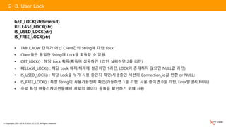 © Copyrights 2001~2016, EXEM CO.,LTD. All Rights Reserved.
GET_LOCK(str,timeout)
RELEASE_LOCK(str)
IS_USED_LOCK(str)
IS_FREE_LOCK(str)
• TABLE,ROW 단위가 아닌 Client간의 String에 대한 Lock
• Client들은 동일한 String에 Lock을 획득할 수 없음.
• GET_LOCK() : 해당 Lock 획득(획득에 성공하면 1리턴 실패하면 2를 리턴)
• RELEASE_LOCK() : 해당 Lock 해제(해제에 성공하면 1리턴, LOCK이 존재하지 않으면 NULL값 리턴)
• IS_USED_LOCK() : 해당 Lock을 누가 사용 중인지 확인(사용중인 세션의 Connection_id값 반환 or NULL)
• IS_FREE_LOCK() : 특정 String이 사용가능한지 확인(가능하면 1을 리턴, 사용 중이면 0을 리턴, Error발생시 NULL)
• 주로 특정 어플리케이션들에서 서로의 데이터 중복을 확인하기 위해 사용
2-3. User Lock
 