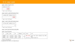 © Copyrights 2001~2016, EXEM CO.,LTD. All Rights Reserved.
2-3. User Lock
mysql> select connection_id();
+-----------------+
| connection_id() |
+-----------------+
| 243396 |
+-----------------+
1 row in set (0.00 sec)
mysql> select is_used_lock('locked_string');
+-------------------------------+
| is_used_lock('locked_string') |
+-------------------------------+
| 243397 |
+-------------------------------+
1 row in set (0.00 sec)
mysql> select is_free_lock('locked_string');
+-------------------------------+
| is_free_lock('locked_string') |
+-------------------------------+
| 0 |
+-------------------------------+
1 row in set (0.00 sec)
mysql> select get_lock('locked_string',600);
mysql> show processlist;
+--------+------+-----------+--------+---------+------+-----------+--------------------------------------+
| Id | User | Host | db | Command | Time | State | Info |
+--------+------+-----------+--------+---------+------+-----------+--------------------------------------+
| 243396 | root | localhost | exem_i | Query | 5 | User lock | select get_lock('locked_string',600) |
| 243397 | root | localhost | exem_i | Sleep | 179 | | NULL |
| 243555 | root | localhost | exem_i | Query | 0 | starting | show processlist |
+--------+------+-----------+--------+---------+------+-----------+--------------------------------------+
3 rows in set (0.00 sec)
 