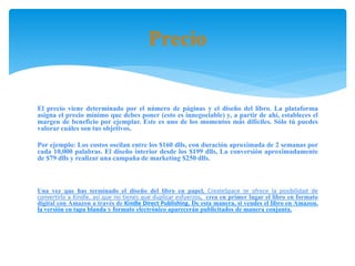 Precio
El precio viene determinado por el número de páginas y el diseño del libro. La plataforma
asigna el precio mínimo que debes poner (esto es innegociable) y, a partir de ahí, estableces el
margen de beneficio por ejemplar. Este es uno de los momentos más difíciles. Sólo tú puedes
valorar cuáles son tus objetivos.
Por ejemplo: Los costos oscilan entre los $160 dlls, con duración aproximada de 2 semanas por
cada 10,000 palabras. El diseño interior desde los $199 dlls, La conversión aproximadamente
de $79 dlls y realizar una campaña de marketing $250 dlls.
Una vez que has terminado el diseño del libro en papel, CreateSpace te ofrece la posibilidad de
convertirlo a Kindle, así que no tienes que duplicar esfuerzos, crea en primer lugar el libro en formato
digital con Amazon a través de Kindle Direct Publishing. De esta manera, si vendes el libro en Amazon,
la versión en tapa blanda y formato electrónico aparecerán publicitados de manera conjunta.
 