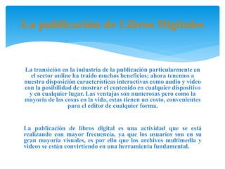La publicación de Libros Digitales
La transición en la industria de la publicación particularmente en
el sector online ha traído muchos beneficios; ahora tenemos a
nuestra disposición características interactivas como audio y video
con la posibilidad de mostrar el contenido en cualquier dispositivo
y en cualquier lugar. Las ventajas son numerosas pero como la
mayoría de las cosas en la vida, estas tienen un costo, convenientes
para el editor de cualquier forma.
La publicación de libros digital es una actividad que se está
realizando con mayor frecuencia, ya que los usuarios son en su
gran mayoría visuales, es por ello que los archivos multimedia y
videos se están convirtiendo en una herramienta fundamental.
 