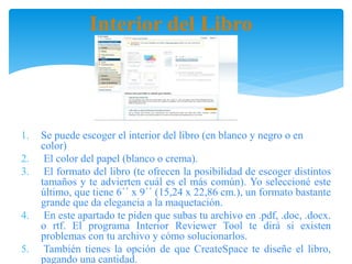 Interior del Libro
1. Se puede escoger el interior del libro (en blanco y negro o en
color)
2. El color del papel (blanco o crema).
3. El formato del libro (te ofrecen la posibilidad de escoger distintos
tamaños y te advierten cuál es el más común). Yo seleccioné este
último, que tiene 6᾿᾿ x 9᾿᾿ (15,24 x 22,86 cm.), un formato bastante
grande que da elegancia a la maquetación.
4. En este apartado te piden que subas tu archivo en .pdf, .doc, .docx.
o rtf. El programa Interior Reviewer Tool te dirá si existen
problemas con tu archivo y cómo solucionarlos.
5. También tienes la opción de que CreateSpace te diseñe el libro,
pagando una cantidad.
 