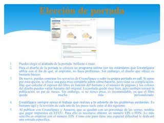 Elección de portada
1. Puedes elegir el acabado de la portada: brillante o mate.
2. Para el diseño de la portada te ofrecen un programa online con los estándares que CreateSpace
utiliza con el fin de que, al imprimir, no haya problemas. Sin embargo, el diseño que ofrece es
bastante básico.
3. De nuevo, puedes contratar los servicios de CreateSpace o subir tu propia portada en pdf. Si optas
por esta opción, te ofrece una guía muy completa sobre cómo hacerlo, pero tiene su complicación.
Hay que calcular el espesor del libro en función del formato y el número de páginas y los colores
del diseño pueden variar bastante del original. La portada quedó muy bien, pero también retrasó la
publicación un par de meses. Sin embargo, si no tienes prisa, es recomendable, ya que el libro
queda mucho más personalizado.
4. CreateSpace siempre revisa el trabajo que realizas y te advierte de los problemas existentes. Es
bastante ágil y la revisión de cada uno de los pasos suele estar al día siguiente.
5. Al publicar con CreateSpace y Amazon, que se quedan con un porcentaje de las ventas, tendrás
que pagar impuestos en EEUU. Para ello es necesario obtener un número EIN o ITIN. Lo más
sencillo es empezar con el número EIN. Como este paso tiene una especial dificultad le dedicaré
una entrada específica.
 