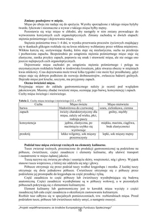 „Projekt współfinansowany ze środków Europejskiego Funduszu Społecznego”
10
Zmiany poubojowe w mięsie.
Mięso po uboju nie nadaje się do spożycia. Wyroby sporządzone z takiego mięsa byłyby
twarde, łykowate i niesmaczne a wywar z takiego mięsa byłby mętny.
Pozostawia się więc mięso w chłodni, aby nastąpiły w nim zmiany prowadzące do
wytworzenia korzystnych cech organoleptycznych. Zmiany zachodzą w dwóch etapach:
stężenia pośmiertnego i dojrzewania mięsa.
Stężenie pośmiertne trwa 1−4 dni, w wyniku przerwania procesów życiowych znajdujący
się w tkankach glikogen rozkłada się na kwas mlekowy wchłaniany przez włókna mięśniowe.
Włókna kurczą się, usztywniając tkankę, która staje się nieelastyczna, sucha na przekroju
i pozbawiona zapachu. Bezpośrednio po ustąpieniu stężenia pośmiertnego mięso staje się
elastyczne, zanika przykry zapach, poprawia się smak i strawność mięsa, ale nie osiąga ono
jeszcze najlepszych cech organoleptycznych.
Dojrzewanie mięsa zachodzi po ustąpieniu stężenia pośmiertnego i polega na
enzymatycznym rozkładzie białek w środowisku kwaśnym, jakie stwarza obecny w mięśniach
kwas mlekowy. Czas dojrzewania może trwać kilka tygodni i nie może być przedłużany, gdyż
mięso staje się dobrym podłożem do rozwoju drobnoustrojów, zwłaszcza bakterii gnilnych.
Dojrzałe mięso jest kruche, soczyste, ma przyjemny zapach.
Ocena świeżości mięsa.
Przyjmując mięso do zakładu gastronomicznego należy je ocenić pod względem
jakościowym. Musimy zbadać świeżość mięsa, oceniając jego barwę, konsystencję i zapach.
Cechy mięsa świeżego i nieświeżego.
Tabela 2. Cechy mięsa świeżego i nieświeżego [12, s. 97]
Cecha Mięso świeże Mięso nieświeże
barwa bladoróżowa do czerwonej szara, zielonkawa, ciemna
zapach świeży charakterystyczny dla
mięsa, zależy od wieku, płci,
rodzaju paszy
gnilny, stęchły
konsystencja jędrna, elastyczna, po
naciśnięciu szybko się
wyrównuje
miękka, mazista, ciągliwa,
brak elastyczności
przekrój lekko wilgotny, sok mięsny
przezroczysty
lepki, sok mięsny mętny
Podział tusz mięsa zwierząt rzeźnych na elementy kulinarne.
Tusze zwierząt rzeźnych, przeznaczone do produkcji gastronomicznej są podzielone na
półtusze, ćwierćtusze, części zasadnicze i elementy kulinarne, aby ułatwić transport
i zaopatrzenie w mięso żądanej jakości.
Tuszą nazywa się zwierzę po uboju i usunięciu skóry, wnętrzności, nóg i głowy. Wyjątek
stanowi tusza wieprzowa, z której nie oddziela się nóg i głowy.
Półtusze otrzymuje się przez podział tuszy wzdłuż kręgosłupa i mostka. Z każdej tuszy
otrzymuje się dwie jednakowe półtusze. Ćwierćtusze otrzymuje się z półtuszy przez
podzielenie jej prostopadle do kręgosłupa na część przednią i tylną.
Część zasadnicza to część półtuszy lub ćwierćtuszy wyodrębniająca się budową
anatomiczną. Części zasadnicze wyodrębniane są w półtuszy wołowej, a w pozostałych
półtuszach pokrywają się z elementami kulinarnymi.
Element kulinarny lub gastronomiczny jest to kawałek mięsa wycięty z części
zasadniczej lub cała część zasadnicza o określonym zastosowaniu kulinarnym.
Rozbiór tusz odbywa się w specjalnych pomieszczeniach, tzw. rozbieralniach mięsa. Przed
podziałem tusze, półtusze lub ćwierćtusze należy umyć, a następnie osuszyć.
 