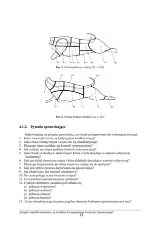 „Projekt współfinansowany ze środków Europejskiego Funduszu Społecznego”
12
Rys. 5. Podział półtuszy cielęcej [12, s. 102]
Rys. 6. Podział półtuszy baraniej [12, s. 103]
4.1.2. Pytania sprawdzające
Odpowiadając na pytania, sprawdzisz, czy jesteś przygotowany do wykonania ćwiczeń.
1. Które zwierzęta rzeźne są tradycyjnym źródłem mięsa?
2. Jakie znasz rodzaje mięsa i czym one się charakteryzują?
3. Dlaczego mięso poddaje się kontroli weterynaryjnej?
4. Jak znakuje się mięso poddane kontroli weterynaryjnej?
5. Jakie tkanki wchodzą w skład mięsa? Która z nich decyduje o wartości odżywczej
i kulinarnej?
6. Jaki jest skład chemiczny mięsa i które składniki decydują o wartości odżywczej?
7. Dlaczego bezpośrednio po uboju mięso nie nadaje się do spożycia?
8. Jaki jest wpływ procesu dojrzewania na jakość mięsa?
9. Jak zbudowany jest mięsień szkieletowy?
10. Na czym polega ocena świeżości mięsa?
11. Co rozumiesz pod nazwą tusza i półtusza?
12. Z jakich elementów zasadniczych składa się:
a) półtusza wieprzowa?
b) półtusza wołowa?
c) półtusza cielęca?
d) półtusza barania?
13. Czym charakteryzują się poszczególne elementy kulinarne (gastronomiczne) tusz?
 