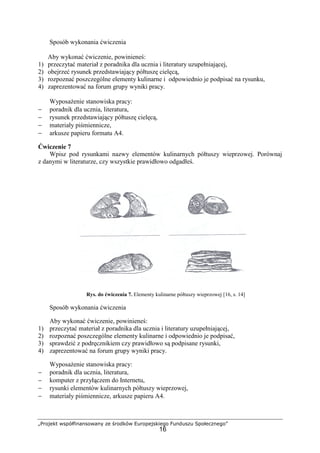 „Projekt współfinansowany ze środków Europejskiego Funduszu Społecznego”
16
Sposób wykonania ćwiczenia
Aby wykonać ćwiczenie, powinieneś:
1) przeczytać materiał z poradnika dla ucznia i literatury uzupełniającej,
2) obejrzeć rysunek przedstawiający półtuszę cielęcą,
3) rozpoznać poszczególne elementy kulinarne i odpowiednio je podpisać na rysunku,
4) zaprezentować na forum grupy wyniki pracy.
Wyposażenie stanowiska pracy:
− poradnik dla ucznia, literatura,
− rysunek przedstawiający półtuszę cielęcą,
− materiały piśmiennicze,
− arkusze papieru formatu A4.
Ćwiczenie 7
Wpisz pod rysunkami nazwy elementów kulinarnych półtuszy wieprzowej. Porównaj
z danymi w literaturze, czy wszystkie prawidłowo odgadłeś.
Rys. do ćwiczenia 7. Elementy kulinarne półtuszy wieprzowej [16, s. 14]
Sposób wykonania ćwiczenia
Aby wykonać ćwiczenie, powinieneś:
1) przeczytać materiał z poradnika dla ucznia i literatury uzupełniającej,
2) rozpoznać poszczególne elementy kulinarne i odpowiednio je podpisać,
3) sprawdzić z podręcznikiem czy prawidłowo są podpisane rysunki,
4) zaprezentować na forum grupy wyniki pracy.
Wyposażenie stanowiska pracy:
− poradnik dla ucznia, literatura,
− komputer z przyłączem do Internetu,
− rysunki elementów kulinarnych półtuszy wieprzowej,
− materiały piśmiennicze, arkusze papieru A4.
 