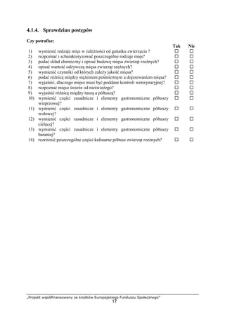 „Projekt współfinansowany ze środków Europejskiego Funduszu Społecznego”
17
4.1.4. Sprawdzian postępów
Czy potrafisz:
Tak Nie
1) wymienić rodzaje mięs w zależności od gatunku zwierzęcia ? ! !
2) rozpoznać i scharakteryzować poszczególne rodzaje mięs? ! !
3) podać skład chemiczny i opisać budowę mięsa zwierząt rzeźnych? ! !
4) opisać wartość odżywczą mięsa zwierząt rzeźnych? ! !
5) wymienić czynniki od których zależy jakość mięsa? ! !
6) podać różnicę między stężeniem pośmiertnym a dojrzewaniem mięsa? ! !
7) wyjaśnić, dlaczego mięso musi być poddane kontroli weterynaryjnej? ! !
8) rozpoznać mięso świeże od nieświeżego? ! !
9) wyjaśnić różnicę między tuszą a półtuszą? ! !
10) wymienić części zasadnicze i elementy gastronomiczne półtuszy
wieprzowej?
! !
11) wymienić części zasadnicze i elementy gastronomiczne półtuszy
wołowej?
! !
12) wymienić części zasadnicze i elementy gastronomiczne półtuszy
cielęcej?
! !
13) wymienić części zasadnicze i elementy gastronomiczne półtuszy
baraniej?
! !
14) rozróżnić poszczególne części kulinarne półtusz zwierząt rzeźnych? ! !
 