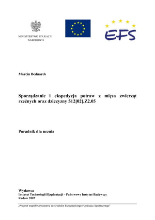 „Projekt współfinansowany ze środków Europejskiego Funduszu Społecznego”
MINISTERSTWO EDUKACJI
NARODOWEJ
Marcin Bednarek
Sporządzanie i ekspedycja potraw z mięsa zwierząt
rzeźnych oraz dziczyzny 512[02].Z2.05
Poradnik dla ucznia
Wydawca
Instytut Technologii Eksploatacji – Państwowy Instytut Badawczy
Radom 2007
 