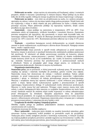 „Projekt współfinansowany ze środków Europejskiego Funduszu Społecznego”
19
Peklowanie na sucho – mięso naciera się mieszaniną soli kuchennej, saletry i roztartych
przypraw, układa w naczyniu i przechowuje w zimnym miejscu. Mięso pekluje się na okres
kilku dni do kilku tygodni. Zabieg ten stosuje się głównie do mięsa wieprzowego i cielęcego.
Peklowanie na mokro – tym różni się od peklowania na sucho, że z połowy przypraw
sporządza się zalewę i zalewa się nią mięso natarte druga połową przypraw. Dzięki temu soki
nie wypływają z mięsa w takim stopniu jak przy peklowaniu na sucho, a tkanka mięsna
pozostaje soczysta. Mięso peklowane poddaje się najczęściej wędzeniu, dzięki czemu
przedłuża się jego okres trwałości.
Zamrażanie – mięso poddaje się zamrożeniu w temperaturze -20o
C do -40o
C. Czas
zamrażania zależy od temperatury, wielkości kawałków i zawartości tłuszczu. Zamrażanie
powinno następować jak najszybciej, aby powstawały w mięsie małe kryształki lodu, nie
naruszające struktury tkanek. W mięsie do dłuższego przechowywania temperatura powinna
wynosić do -10o
C a nawet do -18o
C. Rozmrażanie powinno odbywać się w temp. 0–4o
C przez
2–3 dni.
Wędzenie – czynnikiem hamującym rozwój drobnoustrojów są związki chemiczne
zawarte w dymie wędzarniczym, uzyskiwanym z drewna drzew liściastych. Następuje zmiana
barwy, smaku i zapachu mięsa.
Konserwowanie mięsa pozwala w sposób trwały zabezpieczyć je przed zepsuciem.
Konserwy mięsne to przetwory w puszkach hermetycznie zamkniętych, poddane pasteryzacji
lub sterylizacji. W zależności od składu surowcowego rozróżnia się konserwy mięsne,
podrobowe, tłuszczowe, mięsno-jarzynowe i pasztety. Zależnie od stopnia rozdrobnienia
wsadu konserwy dzieli się na: a) nie rozdrobnione, np.: szynki, b) konserwy rozdrobnione,
np.: mielonki. Konserwy powinny być przechowywane w pomieszczeniach suchych
i chłodnych. Należy je przeglądać gdyż mogą ulegać psuciu, co uwidacznia się
wybrzuszeniem denka puszki. Zjawisko to nazywa się bombażem.
Organizacja stanowiska pracy.
Stanowisko pracy jest to przestrzeń, w której pracownik wykonuje pracę. W przestrzeni tej
znajdują się sprzęty i materiały niezbędne do produkcji, gotowe wyroby oraz odpady.
Stanowiska muszą być dostosowane do rodzaju i wielkości produkcji. Należy jednak
pamiętać, że przed rozpoczęciem pracy trzeba przygotować stanowisko i odpowiednie
narzędzia i sprzęt, w zależności od rodzaju prowadzonego procesu technologicznego.
Maszyny i urządzenia muszą być sprawne technicznie i czyste zwłaszcza przy produkcji
potraw z mięsa. Sprzęt należy wykorzystywać zgodnie z przeznaczeniem w sposób
zapewniający bezpieczeństwo obsługi. O uszkodzeniach trzeba informować przełożonych.
Maszyny w ruchu muszą być pod nadzorem. Wirujące części maszyn muszą mieć stałe
osłony, a odzież obsługujących takie maszyny ze względów bezpieczeństwa nie może luźno
zwisać. Gardziele maszyn do mielenia mięsa trzeba wyposażyć w osłony zabezpieczające
przed obracającymi się ślimakami. Specjalne popychacze służą do popychania
rozdrabnianych produktów. Ze względu na niebezpieczeństwo poparzeń nie wolno stosować
naczyń z obluzowanymi uchwytami. Organizacja stanowiska pracy związana jest z rodzajem
przygotowywanej potrawy i omawiana jest przy każdej z nich.
Urządzenia do obróbki cieplnej i ekspedycji potraw.
Obróbka cieplna polega na poddaniu półproduktów działaniu wysokiej temperatury
i przetworzeniu ich w potrawy.
Urządzenia stosowane do obróbki cieplnej to:
Piece i piekarniki – tradycyjne piece działały na zasadzie konwekcji naturalnej, gdzie
stosowano wyższą temperaturę wokół produktu co prowadziło często do przypalenia.
Tradycyjne piece zostały zastąpione piecami z konwekcją wymuszoną, w których uzyskuje
się większą prędkość przepływu powietrza i produkt nagrzewa się równomiernie i szybko. Do
nich należą: piece konwekcyjno-powietrzne, piece konwekcyjno-parowe oraz piece biczowe.
 