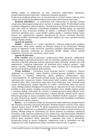 „Projekt współfinansowany ze środków Europejskiego Funduszu Społecznego”
20
Obsługa polega na podłączeniu do sieci, ustawieniu odpowiedniej temperatury,
przeprowadzeniu procesu pieczenia i wyłączeniu elementów grzejnych.
Konserwacja urządzenia polega m.in. na utrzymywaniu w czystości komory roboczej, drzwi
i rusztu oraz okresowym przeglądzie dokonywanym przez uprawnioną do tego osobę.
Kuchenki mikrofalowe – w urządzeniach tych wykorzystuje się zjawisko zamiany
energii pola elektromagnetycznego przez żywność w energię cieplną. W mikrofalach można
rozmrażać, podgrzewać i gotować potrawy. Nie należy przy tym używać metalowych naczyń,
gdyż może dojść do iskrzenia i uszkodzenia urządzenia. Obsługa polega na: włączeniu
kuchenki do sieci, wstawieniu produktu do komory i zamknięciu drzwiczek, następnie
ustawieniu pokrętłami mocy i czasu obróbki cieplnej zgodnie z instrukcją obsługi, koniec
procesu jest sygnalizowany sygnałem dźwiękowym po którym otwieramy drzwiczki,
wyjmujemy produkt. Konserwując kuchenkę należy wyłączyć ją z sieci i przetrzeć komorę
grzejną wilgotną szmatką.
Aparaty do smażenia.
Patelnie – zbudowane są z wanny smażalniczej z pokrywą podgrzewanej grzałkami
elektrycznymi. Obok wanny znajduje się dźwignia służąca do jej przechylania. Obsługa
polega na napełnieniu wanny tłuszczem, ustawieniu pokrętłem odpowiedniej temperatury,
załączeniu głównego wyłącznika, po skończeniu obróbki cieplnej ustawić pokrętło
temperatury w pozycji zero, zlać tłuszcz i umyć wannę.
Aparaty do gotowania.
Kotły warzelne służą do gotowania i podgrzewania potraw płynnych i półpłynnych.
Obsługa polega na sprawdzeniu poziomu wody na wskaźniku, napełnieniu komory warzelnej,
włączeniu wyłącznika głównego, podczas ogrzewania należy sprawdzać ciśnienie pary kotła
manometrem i regulować nagrzewanie, po skończonej pracy wyłączyć zasilanie i umyć
komorę warzelną. Obsługując kocioł warzelny należy zapoznać się z przepisami BHP
dotyczących urządzeń pracujących pod ciśnieniem.
Trzony kuchenne – wyróżniamy trzony kuchenne gazowe i elektryczne. Gazowe
zbudowane są z konstrukcji nośnej, obudowy, instalacji gazowej, palników i zapalacza.
Elektryczne z instalacji elektrycznej, płytek grzejnych, przełączników mocy
i termoregulatorów. W elektrycznych trzonach stosuje się płyty szklano-ceramiczne, które
ogrzewają tylko wyznaczone miejsca. Zastosowanie takich urządzeń wpływa na poprawę
warunków pracy. Duże zastosowanie mają także trzony indukcyjne, które zużywają mniej
energii od tradycyjnych, produkt nagrzewa się szybko i powierzchnia płyty jest zawsze
zimna. Obsługa urządzeń działających na prąd polega na: włączeniu ich do sieci, wstawieniu
produktu na płytę grzejną, następnie ustawieniu pokrętłami mocy obróbki cieplnej zgodnie
z instrukcją obsługi, jeżeli mamy do czynienia z trzonem gazowym należy odkręcić zawór
z gazem, zapalić płomień, po skończonej pracy, wyłączyć płomień, zakręcić zawór z gazem.
Konserwacja polega na umyciu urządzenia wodą z dodatkiem środków myjących i wytarcia
do sucha. Konserwację zespołów urządzenia przeprowadzają osoby posiadające kwalifikacje
do wykonywania takich czynności.
Bemary – są to urządzenia służące do utrzymywania stałej temperatury przygotowanych
dań. Wyróżnia się bemary stacjonarne lub jezdne. Wielkość bemarów może być różna. Zakres
regulacji bemara wynosi 30–90o
C. W takich urządzeniach można przetrzymywać potrawy
około 3 godzin. Zbudowane są z pojemników podgrzewanych wodą, w których umieszcza się
potrawę. Obsługa polega na: sprawdzeniu czy zawory spustowe są zamknięte, napełnieniu
zbiorników wodą, włączeniu urządzenia do sieci elektrycznej i załączeniu bemara. Pokrętłami
regulatorów temperatury ustalamy ogrzewanie wybranego zbiornika oraz żądaną temperaturę.
Podczas pracy urządzenia należy sprawdzać i uzupełniać ilość wody w zbiornikach.
Konserwacja polega na umyciu urządzenia, uzupełnieniu wody w zbiornikach oraz gdy
urządzenie jest często eksploatowane należy wymieniać wodę dwa razy w tygodniu.
 