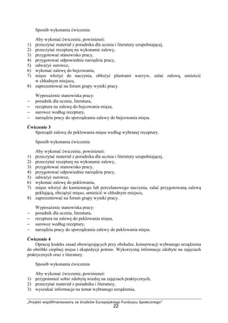 „Projekt współfinansowany ze środków Europejskiego Funduszu Społecznego”
22
Sposób wykonania ćwiczenia
Aby wykonać ćwiczenie, powinieneś:
1) przeczytać materiał z poradnika dla ucznia i literatury uzupełniającej,
2) przeczytać recepturę na wykonanie zalewy,
3) przygotować stanowisko pracy,
4) przygotować odpowiednie narzędzia pracy,
5) odważyć surowce,
6) wykonać zalewę do bejcowania,
7) mięso włożyć do naczynia, obłożyć plastrami warzyw, zalać zalewą, umieścić
w chłodnym miejscu,
8) zaprezentować na forum grupy wyniki pracy.
Wyposażenie stanowiska pracy:
− poradnik dla ucznia, literatura,
− receptura na zalewę do bejcowania mięsa,
− surowce według receptury,
− narzędzia pracy do sporządzania zalewy do bejcowania mięsa.
Ćwiczenie 3
Sporządź zalewę do peklowania mięsa według wybranej receptury.
Sposób wykonania ćwiczenia
Aby wykonać ćwiczenie, powinieneś:
1) przeczytać materiał z poradnika dla ucznia i literatury uzupełniającej,
2) przeczytać recepturę na wykonanie zalewy,
3) przygotować stanowisko pracy,
4) przygotować odpowiednie narzędzia pracy,
5) odważyć surowce,
6) wykonać zalewę do peklowania,
7) mięso włożyć do kamiennego lub porcelanowego naczynia, zalać przygotowaną zalewą
peklującą, obciążyć mięso, umieścić w chłodnym miejscu,
8) zaprezentować na forum grupy wyniki pracy.
Wyposażenie stanowiska pracy:
− poradnik dla ucznia, literatura,
− receptura na zalewę do peklowania mięsa,
− surowce według receptury,
− narzędzia pracy do sporządzania zalewy do peklowania mięsa.
Ćwiczenie 4
Opracuj kodeks zasad obowiązujących przy obsłudze, konserwacji wybranego urządzenia
do obróbki cieplnej mięsa i ekspedycji potraw. Wykorzystaj informacje zdobyte na zajęciach
praktycznych oraz z literatury.
Sposób wykonania ćwiczenia
Aby wykonać ćwiczenie, powinieneś:
1) przypomnieć sobie zdobytą wiedzę na zajęciach praktycznych,
2) przeczytać materiał z poradnika i literatury,
3) wyszukać informacje na temat wybranego urządzenia,
 
