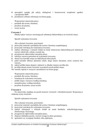 „Projekt współfinansowany ze środków Europejskiego Funduszu Społecznego”
23
4) sporządzić notatkę jak należy obsługiwać i konserwować urządzenia zgodnie
z przepisami BHP,
5) przedstawić zebrane informacje na forum grupy.
Wyposażenie stanowiska pracy:
− poradnik dla ucznia, literatura,
− przybory do pisania,
− zeszyt ucznia.
Ćwiczenie 5
Zbadaj wpływ warzyw zawierających substancje bakteriobójcze na świeżość mięsa.
Sposób wykonania ćwiczenia
Aby wykonać ćwiczenie, powinieneś:
1) przeczytać materiał z poradnika dla ucznia i literatury uzupełniającej,
2) przeczytać instrukcję do wykonania ćwiczenia,
3) zdobyć informacje z różnych źródeł na temat właściwości bakteriobójczych niektórych
warzyw takich jak: cebula, czosnek itp.,
4) przygotować odpowiednie narzędzia pracy,
5) odważyć surowce potrzebne do wykonania ćwiczenia,
6) ułożyć trzy kawałki mięsa na oddzielnych talerzykach,
7) jeden kawałek obłożyć plastrami cebuli, drugi tartym chrzanem, trzeci zostawić bez
warzyw,
8) nakryć próbki mięsa słojami i odstawić w chłodne miejsce na kilka dni,
9) po kilku dniach ocenić świeżość wszystkich trzech próbek mięsa,
10) wnioski zapisać w zeszycie i przedstawić na forum grupy.
Wyposażenie stanowiska pracy:
− poradnik dla ucznia, literatura,
− instrukcja do wykonania ćwiczenia,
− próbki mięsa i warzywa według instrukcji,
− narzędzia pracy według instrukcji,
− przybory do pisania, zeszyt ucznia.
Ćwiczenie 6
Na stanowisku znajdują się puszki konserw świeżych i zbombażowanych. Rozpoznaj je
i dokonaj oceny świeżości.
Sposób wykonania ćwiczenia
Aby wykonać ćwiczenie, powinieneś:
1) przeczytać materiał z poradnika dla ucznia i literatury uzupełniającej,
2) przeczytać instrukcję do wykonania ćwiczenia,
3) zdobyć informacje z różnych źródeł na temat bombażu: mikrobiologicznego,
chemicznego, fizycznego,
4) przygotować odpowiednie narzędzia pracy,
5) obejrzeć dokładnie puszki, zwrócić uwagę na okres gwarancji,
6) sprawdzić czy występuje bombaż, rdza, pęknięcia,
 