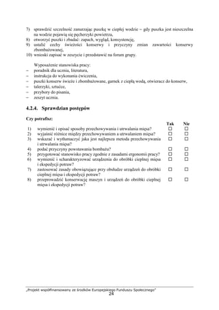 „Projekt współfinansowany ze środków Europejskiego Funduszu Społecznego”
24
7) sprawdzić szczelność zanurzając puszkę w ciepłej wodzie − gdy puszka jest nieszczelna
na wodzie pojawią się pęcherzyki powietrza,
8) otworzyć puszki i zbadać: zapach, wygląd, konsystencję,
9) ustalić cechy świeżości konserwy i przyczyny zmian zawartości konserwy
zbombażowanej,
10) wnioski zapisać w zeszycie i przedstawić na forum grupy.
Wyposażenie stanowiska pracy:
− poradnik dla ucznia, literatura,
− instrukcja do wykonania ćwiczenia,
− puszki konserw świeże i zbombażowane, garnek z ciepłą wodą, otwieracz do konserw,
− talerzyki, sztućce,
− przybory do pisania,
− zeszyt ucznia.
4.2.4. Sprawdzian postępów
Czy potrafisz:
Tak Nie
1) wymienić i opisać sposoby przechowywania i utrwalania mięsa? ! !
2) wyjaśnić różnice między przechowywaniem a utrwalaniem mięsa? ! !
3) wskazać i wytłumaczyć jaka jest najlepsza metoda przechowywania
i utrwalania mięsa?
! !
4) podać przyczyny powstawania bombażu? ! !
5) przygotować stanowisko pracy zgodnie z zasadami ergonomii pracy? ! !
6) wymienić i scharakteryzować urządzenia do obróbki cieplnej mięsa
i ekspedycji potraw?
! !
7) zastosować zasady obowiązujące przy obsłudze urządzeń do obróbki
cieplnej mięsa i ekspedycji potraw?
! !
8) przeprowadzić konserwację maszyn i urządzeń do obróbki cieplnej
mięsa i ekspedycji potraw?
! !
 