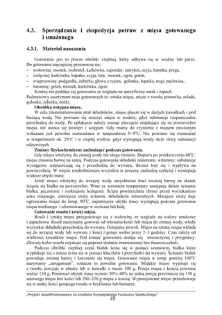 „Projekt współfinansowany ze środków Europejskiego Funduszu Społecznego”
25
4.3. Sporządzanie i ekspedycja potraw z mięsa gotowanego
i smażonego
4.3.1. Materiał nauczania
Gotowanie jest to proces obróbki cieplnej, który odbywa się w wodzie lub parze.
Do gotowania najczęściej przeznacza się:
− wołowinę: mostek, rozbratel, karkówka, szponder, antrykot, szyja, łopatka, pręga,
− cielęcinę: karkówka, łopatka, szyja, łata, mostek, ogon, goleń,
− wieprzowinę: podgardle, żeberka, głowa z ryjem, golonka, łopatka, nogi, pachwina,
− baraninę: goleń, mostek, karkówka, ogon.
Koniny nie poddaje się gotowaniu ze względu na specyficzny smak i zapach.
Podstawowy asortyment mięs gotowanych to: sztuka mięsa, mięso z rosołu, potrawka, rolada,
golonka, żeberka, nóżki.
Obróbka wstępna mięsa.
W celu zminimalizowania strat składników, mięso płucze się w dużych kawałkach i pod
bieżącą wodą. Nie powinno się moczyć mięsa w wodzie, gdyż substancje rozpuszczalne
przechodzą do wody. Po opłukaniu należy usunąć pieczęcie znajdujące się na powierzchni
mięsa, nie usuwa się powięzi i ścięgien. Gdy mamy do czynienia z mięsem mrożonym
wskazane jest powolne rozmrażanie w temperaturze 0–4°C. Nie powinno się rozmrażać
w temperaturze ok. 20°C i w ciepłej wodzie, gdyż występują wtedy duże straty substancji
odżywczych.
Zmiany fizykochemiczne zachodzące podczas gotowania.
Gdy mięso włożymy do zimnej wody nie ulega zmianie. Dopiero po przekroczeniu 60o
C,
mięso zmienia barwę na szarą. Podczas gotowania składniki mineralne, witaminy, substancje
wyciągowe rozpuszczają się i przechodzą do wywaru, tłuszcz topi się i wypływa na
powierzchnię. W mięsie rozdrobnionym wszystkie te procesy zachodzą szybciej i występują
większe ubytki masy.
Jeżeli mięso włożymy do wrzącej wody natychmiast traci swoistą barwę na skutek
ścięcia się białka na powierzchni. Wraz ze wzrostem temperatury następuje dalsze ścinanie
białka, pęcznienie i rozklejanie kolagenu. Ścięta powierzchnia chroni przed wyciekaniem
soku mięsnego, zmniejsza straty witamin, składników mineralnych. Mniejsze straty daje
ogrzewanie mięsa do temp. 80o
C, najmniejsze ubytki masy występują podczas gotowania
mięsa mielonego i uformowanego w sześcian lub kulę.
Gotowanie rosołu i sztuki mięsa.
Rosół i sztukę mięsa przygotowuje się z wołowiny ze względu na walory smakowe
i zapachowe. Rosół zaczynamy gotować od włożenia kości lub mięsa do zimnej wody, wtedy
wszystkie składniki przechodzą do wywaru. Gotujemy powoli. Mięso na sztukę mięsa wkłada
się do wrzącej wody lub wywaru z kości i gotuje wolno przez 2–3 godziny. Czas zależy od
wielkości kawałków mięsa. Pod koniec gotowania dodaje się włoszczyznę i przyprawy.
Złocisty kolor rosołu uzyskuje się poprzez dodanie zrumienionej bez tłuszczu cebuli.
Podczas obróbki cieplnej część białek ścina się w postaci szumowin, białko które
wypłukuje się z mięsa ścina się w postaci kłaczków i przechodzi do wywaru. Ścinanie białek
powoduje zmianę barwy i kurczenie się mięsa. Gotowanie mięsa w temp. poniżej 100o
C
nazywamy „mruganiem”, oznacza to powolne gotowanie. Miękkie mięso wyjmuje się
z rosołu, porcjuje w plastry lub w kawałki o masie 100 g. Porcja mięsa z kością powinna
ważyć 130 g. Ponieważ ubytek masy wynosi 30%–40% na jedną porcję przeznacza się 150 g
surowego mięsa bez kości lub 200–220 g mięsa z kością. Wyporcjowane mięso przechowuje
się w małej ilości gorącego rosołu w brytfannie lub bemarze.
 
