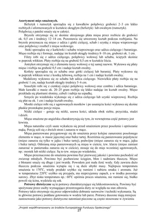 „Projekt współfinansowany ze środków Europejskiego Funduszu Społecznego”
27
Asortyment mięs smażonych.
Befsztyk i rumsztyk sporządza się z kawałków polędwicy grubości 2–3 cm lekko
rozbitych i uformowanych w kształcie okrągłym (befsztyk) lub owalnym (rumsztyk).
Polędwicę z patelni smaży się w całości.
Bryzole otrzymuje się ze skośnie ukrojonego płata mięsa przez rozbicie do grubości
ok. 0,5 cm i średnicy 12–14 cm. Pozostawia się utworzony kształt podczas rozbijania. Na
bryzole przeznacza się mięso z udźca i górki cielęcej, schab i szynkę z mięsa wieprzowego
oraz polędwicę i rostbef z mięsa wołowego.
Steki sporządza się z karkówki i schabu wieprzowego oraz udźca cielęcego i baraniego.
Mięso rozbija się i formuje, nadając im kształt okrągły średnicy 8–10 cm, grubości ok. 1 cm.
Filety robi się z udźca cielęcego, polędwicy wołowej lub schabu, ściętych skośnie
w poprzek włókien. Płaty rozbija się na grubość 0,5 cm w kształcie liścia.
Antrykot otrzymuje się z elementu tuszy wołowej o tej samej nazwie. Wykrawa się płaty
mięsa i rozbija na grubość 0,5 cm i nadaje kształt owalny.
Kotlety sporządza się ze schabu oraz górki cielęcej lub baraniej. Płaty wykrawa się
w poprzek włókien wraz z kostką żebrową, rozbija na 1 cm i nadaje kształt owalny.
Medaliony wykrawa się ze schabu lub udźca cielęcego. Niewielkie płaty rozbija się na
grubość 1 cm, nadaje kształt okrągły średnicy 5–6 cm.
Szaszłyki robi się z cienkiej części polędwicy wołowej oraz combra i udźca baraniego.
Małe kawałki o masie ok. 20–25 gram rozbija się lekko nadając im kształt owalny. Mięso
przekłada się plastrami słoniny, cebuli i nabija na szpadkę.
Sznycle po wiedeńsku wykonuje się z udźca cielęcego lub szynki wieprzowej. Rozbija
się płat na ok. 1 cm i nadaje kształt owalny.
Mostki cielęce robi się z ugotowanych mostków i po usunięciu kości wykrawa się skośne
płaskie prostokątne porcje mięsa.
Nóżki cielęce – gotuje się nóżki, usuwa kości, układa obok siebie, przyciska, studzi
i dzieli.
Mięsa smażone po angielsku charakteryzują się tym, że wewnętrzna część potrawy jest
krwista.
Mięsa naturalne czyli saute wykańcza się przed smażeniem przez posolenie i oprószanie
mąką. Porcję soli się z dwóch stron i zanurza w mące.
Mięsa panierowane przygotowuje się do smażenia przez kolejne zanurzenie posolonego
elementu w mące, w masie jajecznej oraz bułce tartej. Rozróżnia się panierowanie pojedyncze
(mięso zanurza się tylko w jajku i bułce tartej), podwójne (mięso zanurza się w mące, jajku
i bułce tartej). Odmianą mięs panierowanych są mięsa w cieście, tzw. klarze (mięso zamiast
zanurzać w panierunku zanurza się w cieście), stosuje się do mięs wcześniej ugotowanych,
np.: mostek lub nóżki cielęce. Są to tzw. mięsa po wiedeńsku.
Mięso przeznaczone do smażenia powinno być pierwszej jakości i powinno pochodzić od
zwierząt młodych. Powinno być pozbawione ścięgien, błon i nadmiaru tłuszczu. Mięso
z błonami smaży się długo i jest twarde. Powodem jest mała ilość wody. Gdy zawiera dużo
tłuszczu podczas smażenia wytapia się i są duże ubytki masy. Najlepsza temperatura
smażenia to 170o
C, wtedy produkt szybko się rumieni i nabiera smaku i aromatu. Już
w temperaturze 220o
C szybko się przypala, ma nieprzyjemny zapach, a w środku pozostaje
surowy. Zbyt niska temperatura np.: 60o
C opóźnia proces smażenia, nie rumieni się, białko
powoli się ścina, wydziela się sok.
Potrawy dietetyczne są to potrawy charakteryzujące się lekkostrawnością. Powinny być
spożywane przez osoby wymagające przestrzegania diety ze względu na stan zdrowia.
Potrawy takie otrzymuje się przez odpowiednie dobranie surowców i techniki wykonania. Są
to głównie potrawy poddane gotowaniu w wodzie lub parze. Potrawy duszone mają mniejsze
zastosowanie jako potrawy dietetyczne natomiast pieczone są często stosowane w żywieniu
 