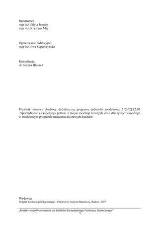 „Projekt współfinansowany ze środków Europejskiego Funduszu Społecznego”
1
Recenzenci:
mgr inż. Edyta Jamróz
mgr inż. Krystyna Maj
Opracowanie redakcyjne:
mgr inż. Ewa Superczyńska
Konsultacja:
dr Justyna Bluszcz
Poradnik stanowi obudowę dydaktyczną programu jednostki modułowej 512[02].Z2.05
„Sporządzanie i ekspedycja potraw z mięsa zwierząt rzeźnych oraz dziczyzny” zawartego
w modułowym programie nauczania dla zawodu kucharz.
Wydawca
Instytut Technologii Eksploatacji – Państwowy Instytut Badawczy, Radom 2007
 