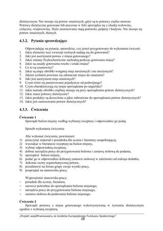 „Projekt współfinansowany ze środków Europejskiego Funduszu Społecznego”
28
dietetycznym. Nie stosuje się potraw smażonych, gdyż są to potrawy ciężko strawne.
Potrawy dietetyczne gotowane lub pieczone w folii sporządza się z chudej wołowiny,
cielęciny, wieprzowiny. Duże zastosowanie mają potrawki, pulpety i budynie. Nie stosuje się
potraw smażonych, tłustych.
4.3.2. Pytania sprawdzające
Odpowiadając na pytania, sprawdzisz, czy jesteś przygotowany do wykonania ćwiczeń.
1. Jakie elementy tusz zwierząt rzeźnych nadają się do gotowania?
2. Jaki jest asortyment potraw z mięsa gotowanego?
3. Jakie zmiany fizykochemiczne zachodzą podczas gotowania mięsa?
4. Jakie są zasady gotowania rosołu i sztuki mięsa?
5. Co to są szumowiny?
6. Jakie są etapy obróbki wstępnej mięs mrożonych i nie mrożonych?
7. Jakimi cechami powinno się odznaczać mięso do smażenia?
8. Jaki jest asortyment mięs smażonych?
9. Czym różni się panierowanie pojedyncze od podwójnego?
10. Czym charakteryzują się mięsa sporządzane po angielsku?
11. Jakie metody obróbki cieplnej stosuje się przy sporządzaniu potraw dietetycznych?
12. Jakie znasz potrawy dietetyczne?
13. Jakie produkty są dozwolone a jakie zabronione do sporządzania potraw dietetycznych?
14. Jakie jest zastosowanie potraw dietetycznych?
4.3.3. Ćwiczenia
Ćwiczenie 1
Sporządź bulion mięsny według wybranej receptury i odpowiednio go podaj.
Sposób wykonania ćwiczenia
Aby wykonać ćwiczenie, powinieneś:
1) przeczytać materiał z poradnika dla ucznia i literatury uzupełniającej,
2) wyszukać w literaturze recepturę na bulion mięsny,
3) wybrać odpowiednią recepturę,
4) dobrać narzędzia pracy do przygotowania bulionu i zastawę stołową do podania,
5) sporządzić bulion mięsny,
6) podać go w odpowiednio dobranej zastawie stołowej w zależności od rodzaju dodatku,
7) dokonać oceny organoleptycznej potraw,
8) przedstawić na forum grupy swoje wyniki pracy,
9) posprzątać na stanowisku pracy.
Wyposażenie stanowiska pracy:
− poradnik dla ucznia, literatura,
− surowce potrzebne do sporządzania bulionu mięsnego,
− narzędzia pracy do przygotowania bulionu mięsnego,
− zastawa stołowa do podawania bulionu mięsnego.
Ćwiczenie 2
Sporządź potrawę z mięsa gotowanego wykorzystywaną w żywieniu dietetycznym
zgodnie z wybraną recepturą.
 