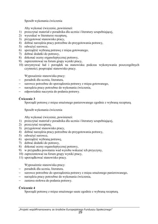 „Projekt współfinansowany ze środków Europejskiego Funduszu Społecznego”
29
Sposób wykonania ćwiczenia
Aby wykonać ćwiczenie, powinieneś:
1) przeczytać materiał z poradnika dla ucznia i literatury uzupełniającej,
2) wyszukać w literaturze recepturę,
3) przygotować stanowisko pracy,
4) dobrać narzędzia pracy potrzebne do przygotowania potrawy,
5) odważyć surowce,
6) sporządzić wybraną potrawę z mięsa gotowanego,
7) dobrać dodatki do potrawy,
8) dokonać oceny organoleptycznej potrawy,
9) zaprezentować na forum grupy wyniki pracy,
10) utrzymywać ład i porządek na stanowisku podczas wykonywania poszczególnych
czynności; posprzątać stanowisko pracy.
Wyposażenie stanowiska pracy:
− poradnik dla ucznia, literatura,
− surowce potrzebne do sporządzenia potrawy z mięsa gotowanego,
− narzędzia pracy potrzebne do wykonania ćwiczenia,
− odpowiednie naczynia do podania potrawy.
Ćwiczenie 3
Sporządź potrawę z mięsa smażonego panierowanego zgodnie z wybraną recepturą.
Sposób wykonania ćwiczenia
Aby wykonać ćwiczenie, powinieneś:
1) przeczytać materiał z poradnika dla ucznia i literatury uzupełniającej,
2) przeczytać recepturę,
3) przygotować stanowisko pracy,
4) dobrać narzędzia pracy potrzebne do przygotowania potrawy,
5) odważyć surowce,
6) sporządzić wybraną potrawę,
7) dobrać dodatki do potrawy,
8) dokonać oceny organoleptycznej potrawy,
9) w przypadku powstania wad wyrobu wskazać ich przyczyny,
10) zaprezentować na forum grupy wyniki pracy,
11) uporządkować stanowisko pracy.
Wyposażenie stanowiska pracy:
− poradnik dla ucznia, literatura,
− surowce potrzebne do sporządzenia potrawy z mięsa smażonego panierowanego,
− narzędzia pracy potrzebne do wykonania ćwiczenia,
− zastawa stołowa do podania potrawy.
Ćwiczenie 4
Sporządź potrawę z mięsa smażonego saute zgodnie z wybraną recepturą.
 