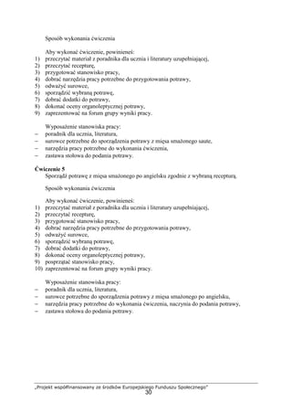 „Projekt współfinansowany ze środków Europejskiego Funduszu Społecznego”
30
Sposób wykonania ćwiczenia
Aby wykonać ćwiczenie, powinieneś:
1) przeczytać materiał z poradnika dla ucznia i literatury uzupełniającej,
2) przeczytać recepturę,
3) przygotować stanowisko pracy,
4) dobrać narzędzia pracy potrzebne do przygotowania potrawy,
5) odważyć surowce,
6) sporządzić wybraną potrawę,
7) dobrać dodatki do potrawy,
8) dokonać oceny organoleptycznej potrawy,
9) zaprezentować na forum grupy wyniki pracy.
Wyposażenie stanowiska pracy:
− poradnik dla ucznia, literatura,
− surowce potrzebne do sporządzenia potrawy z mięsa smażonego saute,
− narzędzia pracy potrzebne do wykonania ćwiczenia,
− zastawa stołowa do podania potrawy.
Ćwiczenie 5
Sporządź potrawę z mięsa smażonego po angielsku zgodnie z wybraną recepturą.
Sposób wykonania ćwiczenia
Aby wykonać ćwiczenie, powinieneś:
1) przeczytać materiał z poradnika dla ucznia i literatury uzupełniającej,
2) przeczytać recepturę,
3) przygotować stanowisko pracy,
4) dobrać narzędzia pracy potrzebne do przygotowania potrawy,
5) odważyć surowce,
6) sporządzić wybraną potrawę,
7) dobrać dodatki do potrawy,
8) dokonać oceny organoleptycznej potrawy,
9) posprzątać stanowisko pracy,
10) zaprezentować na forum grupy wyniki pracy.
Wyposażenie stanowiska pracy:
− poradnik dla ucznia, literatura,
− surowce potrzebne do sporządzenia potrawy z mięsa smażonego po angielsku,
− narzędzia pracy potrzebne do wykonania ćwiczenia, naczynia do podania potrawy,
− zastawa stołowa do podania potrawy.
 