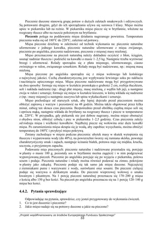 „Projekt współfinansowany ze środków Europejskiego Funduszu Społecznego”
33
Pieczenie duszone stanowią grupę potraw o dużych zaletach smakowych i odżywczych.
Są potrawami drogimi, gdyż do ich sporządzania używa się surowca I klasy. Mięso można
upiec w piekarniku lub na rożnie. W piekarniku mięso piecze się w brytfannie, włożone na
rozgrzany tłuszcz albo na ruszcie położonym na brytfannie.
Pieczenie polega na poddawaniu mięsa działaniu nagrzanego powietrza. Temperatura
pieczenia waha się od 180°C do 220°C, zależnie od potrawy.
Mięsa pieczone dzielimy w zależności od technik wykonania na: pieczenie naturalne
uformowane z jednego kawałka, pieczenie naturalne uformowane z mięsa zwijanego,
pieczenie po angielsku, pieczenie nadziewane, pieczenie z mięsnej masy mielonej.
Mięso przeznaczone na pieczeń naturalną należy dokładnie oczyścić z błon, ścięgien,
usunąć nadmiar tłuszczu i podzielić na kawałki o masie 1–2,5 kg. Następnie trzeba wyrównać
brzegi i uformować. Rolady sporządza się z płata mięsnego, uformowanego, ciasno
zwiniętego w rulon, związanego sznurkiem. Rolady mogą być nadziewane, np.: mięsną masą
mieloną.
Mięsa pieczone po angielsku sporządza się z mięsa wołowego lub końskiego
o najwyższej jakości. Cechą charakterystyczną jest wypływanie krwistego soku po nakłuciu
i naciśnięciu upieczonego mięsa. Mięsa pieczone nadziewane mogą być przygotowywane
na dwa sposoby: formuje się mięso w kształcie prostokąta o grubości 2 cm, rozbija tłuczkiem,
soli i nakłada nadzienie (np.: drugi płat mięsny, masę mieloną, z wędlin lub jaj), a następnie
zwija w rulon i sznuruje; formuje się mięso w kształcie kieszeni, w którą wkłada się nadzienie
z (np.: masy mięsnej) a następnie zaszywa lub spina wykałaczkami i sznuruje.
Mięso pochodzące od starszych sztuk, aby lepiej dojrzało przed pieczeniem można
obłożyć zaprawą z warzyw i pozostawić na 48 godzin. Można także obgotować przez kilka
minut, zabieg ten skraca czas pieczenia. Bezpośrednio przed obróbką cieplną mięso soli się
i oprósza mąką, następnie wkłada do brytfanny na rozgrzany tłuszcz i piecze w temperaturze
ok. 220°C. W przypadku, gdy piekarnik nie jest dobrze nagrzany, można mięso obsmażyć
z obydwu stron, obłożyć cebulą i piec w piekarniku 1–2,5 godziny. Czas pieczenia zależy
od rodzaju mięsa i wielkości kawałków. Najdłużej piecze się wołowina oraz duże kawałki
mięsa. Po zarumienieniu mięsa skrapia się je wodą, aby zapobiec wysychaniu, można obniżyć
temperaturę do 180o
C i przykryć mięso pokrywą.
Zmiany zachodzące w mięsie podczas pieczenia: ubytek masy w skutek wytopienia się
tłuszczu i wyparowania wody (do 40%), na powierzchni tworzy się rumiana skórka, powstaje
charakterystyczny smak i zapach, następuje ścinanie białek, potrawa staje się miękka, krucha,
soczysta, o przyjemnym zapachu.
Podawanie mięs pieczonych: pieczenie naturalne i nadziewane przestudza się, porcjuje
w plastry o masie 100 g, pozostały sos w brytfannie można zagęścić i w nim podgrzewać
wyporcjowaną pieczeń. Pieczenie po angielsku porcjuje się po wyjęciu z piekarnika, polewa
sosem i podaje. Pieczenie naturalne i rolady można również podawać na zimno, pokrojone
w plastry jako zakąskę. Pieczenie podaje się tak samo jak mięsa duszone. Najczęściej
z ziemniakami puree i warzywami z wody, surówkami oraz sosami. Do pieczeni cielęcej
podaje się warzywa o delikatnym smaku. Do pieczeni wieprzowej wołowej o smaku
kwaśnym i pikantnym. Na 1 porcję pieczeni naturalnej przeznacza się 170–200 g mięsa
z kością albo 150 g bez kości. Na pieczeń po angielsku przeznacza się na 1 porcję 120–140 g
mięsa bez kości.
4.4.2. Pytania sprawdzające
Odpowiadając na pytania, sprawdzisz, czy jesteś przygotowany do wykonania ćwiczeń.
1. Co to jest duszenie i pieczenie?
2. Jakie mięso nadaje się na potrawy duszone a jakie na pieczone?
 