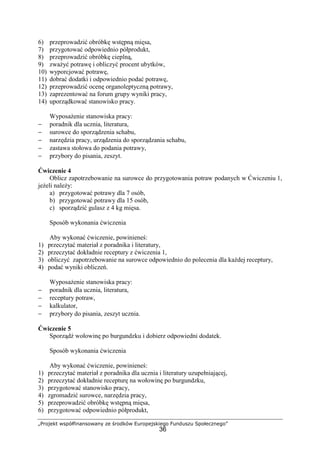 „Projekt współfinansowany ze środków Europejskiego Funduszu Społecznego”
36
6) przeprowadzić obróbkę wstępną mięsa,
7) przygotować odpowiednio półprodukt,
8) przeprowadzić obróbkę cieplną,
9) zważyć potrawę i obliczyć procent ubytków,
10) wyporcjować potrawę,
11) dobrać dodatki i odpowiednio podać potrawę,
12) przeprowadzić ocenę organoleptyczną potrawy,
13) zaprezentować na forum grupy wyniki pracy,
14) uporządkować stanowisko pracy.
Wyposażenie stanowiska pracy:
− poradnik dla ucznia, literatura,
− surowce do sporządzenia schabu,
− narzędzia pracy, urządzenia do sporządzania schabu,
− zastawa stołowa do podania potrawy,
− przybory do pisania, zeszyt.
Ćwiczenie 4
Oblicz zapotrzebowanie na surowce do przygotowania potraw podanych w Ćwiczeniu 1,
jeżeli należy:
a) przygotować potrawy dla 7 osób,
b) przygotować potrawy dla 15 osób,
c) sporządzić gulasz z 4 kg mięsa.
Sposób wykonania ćwiczenia
Aby wykonać ćwiczenie, powinieneś:
1) przeczytać materiał z poradnika i literatury,
2) przeczytać dokładnie receptury z ćwiczenia 1,
3) obliczyć zapotrzebowanie na surowce odpowiednio do polecenia dla każdej receptury,
4) podać wyniki obliczeń.
Wyposażenie stanowiska pracy:
− poradnik dla ucznia, literatura,
− receptury potraw,
− kalkulator,
− przybory do pisania, zeszyt ucznia.
Ćwiczenie 5
Sporządź wołowinę po burgundzku i dobierz odpowiedni dodatek.
Sposób wykonania ćwiczenia
Aby wykonać ćwiczenie, powinieneś:
1) przeczytać materiał z poradnika dla ucznia i literatury uzupełniającej,
2) przeczytać dokładnie recepturę na wołowinę po burgundzku,
3) przygotować stanowisko pracy,
4) zgromadzić surowce, narzędzia pracy,
5) przeprowadzić obróbkę wstępną mięsa,
6) przygotować odpowiednio półprodukt,
 