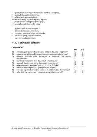 „Projekt współfinansowany ze środków Europejskiego Funduszu Społecznego”
37
7) sporządzić wołowinę po burgundzku zgodnie z recepturą,
8) sporządzić dodatek do potrawy,
9) udekorować potrawę i podać,
10) dokonać oceny organoleptycznej wyrobu,
11) przedstawić wyniki pracy przed grupą,
12) uporządkować stanowisko pracy.
Wyposażenie stanowiska pracy:
− poradnik dla ucznia, literatura,
− receptura na wołowinę po burgundzku,
− narzędzia pracy, zastawa stołowa,
− surowce według receptury.
4.4.4. Sprawdzian postępów
Czy potrafisz:
Tak Nie
1) dobrać odpowiedni rodzaj mięsa na potrawy duszone i pieczone? ! !
2) przygotować półprodukty mięsne na potrawy duszone i pieczone? ! !
3) dokonać podziału mięs duszonych w zależności od stopnia
rozdrobnienia?
! !
4) rozróżnić asortyment mięs duszonych i pieczonych? ! !
5) sporządzić potrawy z mięsa duszonego i pieczonego? ! !
6) odpowiednio wyporcjować potrawę i dobrać dodatki? ! !
7) dobrać narzędzia pracy do sporządzonych potraw? ! !
8) obliczyć zapotrzebowanie na surowce w zależności od ilości porcji? ! !
9) scharakteryzować potrawy z mięs duszonych i pieczonych? ! !
 