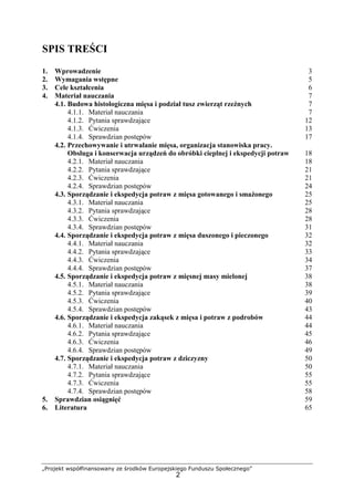 „Projekt współfinansowany ze środków Europejskiego Funduszu Społecznego”
2
SPIS TREŚCI
1. Wprowadzenie 3
2. Wymagania wstępne 5
3. Cele kształcenia 6
4. Materiał nauczania 7
4.1. Budowa histologiczna mięsa i podział tusz zwierząt rzeźnych 7
4.1.1. Materiał nauczania 7
4.1.2. Pytania sprawdzające 12
4.1.3. Ćwiczenia 13
4.1.4. Sprawdzian postępów 17
4.2. Przechowywanie i utrwalanie mięsa, organizacja stanowiska pracy.
Obsługa i konserwacja urządzeń do obróbki cieplnej i ekspedycji potraw 18
4.2.1. Materiał nauczania 18
4.2.2. Pytania sprawdzające 21
4.2.3. Ćwiczenia 21
4.2.4. Sprawdzian postępów 24
4.3. Sporządzanie i ekspedycja potraw z mięsa gotowanego i smażonego 25
4.3.1. Materiał nauczania 25
4.3.2. Pytania sprawdzające 28
4.3.3. Ćwiczenia 28
4.3.4. Sprawdzian postępów 31
4.4. Sporządzanie i ekspedycja potraw z mięsa duszonego i pieczonego 32
4.4.1. Materiał nauczania 32
4.4.2. Pytania sprawdzające 33
4.4.3. Ćwiczenia 34
4.4.4. Sprawdzian postępów 37
4.5. Sporządzanie i ekspedycja potraw z mięsnej masy mielonej 38
4.5.1. Materiał nauczania 38
4.5.2. Pytania sprawdzające 39
4.5.3. Ćwiczenia 40
4.5.4. Sprawdzian postępów 43
4.6. Sporządzanie i ekspedycja zakąsek z mięsa i potraw z podrobów 44
4.6.1. Materiał nauczania 44
4.6.2. Pytania sprawdzające 45
4.6.3. Ćwiczenia 46
4.6.4. Sprawdzian postępów 49
4.7. Sporządzanie i ekspedycja potraw z dziczyzny 50
4.7.1. Materiał nauczania 50
4.7.2. Pytania sprawdzające 55
4.7.3. Ćwiczenia 55
4.7.4. Sprawdzian postępów 58
5. Sprawdzian osiągnięć 59
6. Literatura 65
 