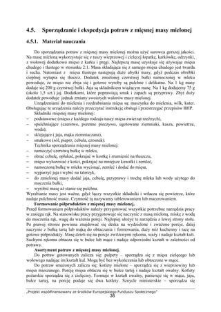 „Projekt współfinansowany ze środków Europejskiego Funduszu Społecznego”
38
4.5. Sporządzanie i ekspedycja potraw z mięsnej masy mielonej
4.5.1. Materiał nauczania
Do sporządzania potraw z mięsnej masy mielonej można użyć surowca gorszej jakości.
Na masę mieloną wykorzystuje się z tuszy wieprzowej i cielęcej łopatkę, karkówkę, odrzynki,
z wołowej dodatkowo mięso z karku i pręgi. Najlepszą masę uzyskuje się używając mięsa
chudego i tłustego w stosunku 2:1. Masa składająca się z samego mięsa chudego jest twarda
i sucha. Natomiast z mięsa tłustego następują duże ubytki masy, gdyż podczas obróbki
cieplnej wytapia się tłuszcz. Dodatek zmielonej czerstwej bułki namoczonej w mleku
powoduje, że mięso nie zbija się i gotowe wyroby są pulchne i delikatne. Na 1 kg masy
dodaje się 200 g czerstwej bułki. Jaja są składnikiem wiążącym masę. Na 1 kg dodajemy 75 g
(około 1,5 szt.) jaj. Dodatkami, które poprawiają smak i zapach są przyprawy. Zbyt duży
dodatek powoduje jednak zmiany swoistych walorów masy mielonej.
Urządzeniami do mielenia i rozdrabniania mięsa są: maszynka do mielenia, wilk, kuter.
Obsługując te urządzenia należy przeczytać instrukcję obsługi i przestrzegać przepisów BHP.
Składniki mięsnej masy mielonej:
− podstawowe (mięso z każdego rodzaju tuszy mięsa zwierząt rzeźnych),
− spulchniające (czerstwe, pszenne pieczywo, ugotowane ziemniaki, kasza, powietrze,
woda),
− sklejające ( jaja, mąka ziemniaczana),
− smakowe (sól, pieprz, cebula, czosnek).
Technika sporządzania mięsnej masy mielonej:
− namoczyć czerstwą bułkę w mleku,
− obrać cebulę, opłukać, pokrajać w kostkę i zrumienić na tłuszczu,
− mięso wyluzować z kości, pokrajać na mniejsze kawałki i zemleć,
− namoczoną bułkę w mleku wycisnąć, zemleć i dodać do mięsa,
− wyparzyć jaja i wybić na talerzyk,
− do zmielonej masy dodać jaja, cebulę, przyprawy i trochę mleka lub wody użytego do
moczenia bułki,
− wyrobić masę aż stanie się pulchna.
Wyrabianie masy jest ważne, gdyż łączy wszystkie składniki i wtłacza się powietrze, które
nadaje pulchność masie. Czynność tą nazywamy tablerowaniem lub macerowaniem.
Formowanie półproduktów z mięsnej masy mielonej.
Przed formowaniem półproduktów należy przygotować wszystkie potrzebne narzędzia pracy
w zasięgu rąk. Na stanowisku pracy przygotowuje się naczynie z masą mieloną, miskę z wodą
do moczenia rąk, wagę do ważenia porcji. Najlepiej ułożyć te narzędzia z lewej strony stołu.
Po prawej stronie powinna znajdować się deska na wydzielone i zważone porcje, dalej
naczynie z bułką tartą lub mąką do obtaczania i formowania, duży nóż kuchenny i tacę na
gotowe półprodukty. Masę dzieli się na porcje zwilżonymi rękoma, waży i nadaje kształt kuli.
Suchymi rękoma obtacza się w bułce lub mące i nadaje odpowiedni kształt w zależności od
potrawy.
Asortyment potraw z mięsnej masy mielonej.
Do potraw gotowanych zalicza się: pulpety – sporządza się z mięsa cielęcego lub
wołowego nadając im kształt kul. Mogą być bez wykończenia lub obtoczone w mące.
Do potraw smażonych zalicza się: kotlety mielone – sporządza się z wieprzowiny lub
mięsa mieszanego. Porcję mięsa obtacza się w bułce tartej i nadaje kształt owalny. Kotlety
pożarskie sporządza się z cielęciny. Formuje w kształt owalny, panieruje się w mące, jaju,
bułce tartej, na porcję podaje się dwa kotlety. Sznycle ministerskie – sporządza się
 