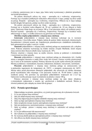 „Projekt współfinansowany ze środków Europejskiego Funduszu Społecznego”
39
z cielęciny, panierowany jest w mące, jaju, bułce tartej wymieszanej z płaskimi grzankami,
ma kształt prostokątny.
Do potraw duszonych zalicza się: zrazy – sporządza się z wołowiny, wieprzowiny.
Formuje się w kształcie podłużnych wałeczków obtoczonych w mące, podaje się dwie sztuki
na porcję. Klopsiki – sporządza się z wołowiny, wieprzowiny. Obtacza się w mące nadając
kształt okrągły lub jajowaty, podaje się dwie sztuki na porcję.
Do potraw pieczonych zalicza się: klops – sporządza się z wołowiny, wieprzowiny.
Formuje się w kształcie walca długości ok. 30 cm i grubości ok. 10 cm, obtacza w bułce
tartej. Upieczony klops kraje się na porcje 100 g. Czas pieczenia zależy od wielkości porcji.
Pieczeń rzymska – sporządza się z wołowiny, wieprzowiny. Formuje się w kształcie walca
obtoczonego w mące, w środku umieszcza się gotowane na twardo jaja.
Obróbka cieplna półproduktów z mięsnej masy mielonej
Gotowanie półproduktów z mięsnej masy mielonej wykonuje się w wywarze
z włoszczyzny i trwa kilka minut. Pulpety należą do potraw lekko strawnych, dietetycznych.
Są podawane z różnymi sosami, np.: koperkowym, pomidorowym z dodatkiem ziemniaków,
kasz gotowanych na sypko i warzyw z wody.
Smażenie półproduktów z mięsnej masy mielonej polega na zrumienieniu ich z obydwu
stron. Podczas smażenia wytwarzają się trudno strawne związki Maillarda. Jeżeli mięsna
masa zawiera dużo tłuszczu ubytki masy wynoszą ok. 30%.
Potrawy smażone z mięsnej masy są ciężko strawne, można je podawać z ziemniakami
i warzywami na różne sposoby.
Duszenie półproduktów z mięsnej masy mielonej polega na obsmażeniu ich z każdej
strony a następnie duszeniu w małej ilości wody lub wywaru. Gotowe wyroby przetrzymuje
się w sosie aż do momentu wydania. Potrawy duszone nie są tak ciężko strawne jak smażone.
Można je podawać z ziemniakami, kaszami, makaronem, kluskami, warzywami, surówkami.
Pieczenie półproduktów z mięsnej masy mielonej polega na umieszczeniu ich
w piekarniku nagrzanym do temperatury ok. 220°C, a następnie zmniejszeniu do 160°C.
Można także przed pieczeniem obsmażyć półprodukt, aby utworzyła się skórka chroniąca
przed wyciekaniem soku mięsnego. Czas pieczenia wynosi ok. 30–60 minut i zależy od
wielkości porcji. Nie powinno się sporządzać półproduktów większych niż 2–2,5 kg.
Upieczone wyroby porcjuje się po wystudzeniu na plastry o masie 100 g.
Potrawy pieczone z mięsnej masy mielonej podaje się jako danie obiadowe
z ziemniakami, makaronem z sosami, np.: grzybowym z dodatkiem surówek. Można je
również podawać jako zakąskę na zimno lub na gorąco.
4.5.2. Pytania sprawdzające
Odpowiadając na pytania, sprawdzisz, czy jesteś przygotowany do wykonania ćwiczeń.
1. Co to jest mięsna masa mielona?
2. Jaki jest skład mięsnej masy mielonej?
3. Jaką rolę odgrywają poszczególne składniki mięsnej masy mielonej?
4. Jakie są etapy sporządzania mięsnej masy mielonej?
5. Jakie urządzenia stosuje się przy sporządzaniu mięsnej masy mielonej?
6. Jaki jest podstawowy asortyment potraw z mięsnej masy mielonej?
7. Jakie są rodzaje potraw z mięsnej masy mielonej w zależności od rodzaju obróbki
cieplnej?
8. Co to jest tablerowanie lub macerowanie?
9. Jak wykańcza się półprodukty z mięsnej masy mielonej?
10. Ile wynoszą ubytki podczas sporządzania potraw z mięsnej masy mielonej?
11. Jak oblicza się ubytki mięsnej masy mielonej?
 