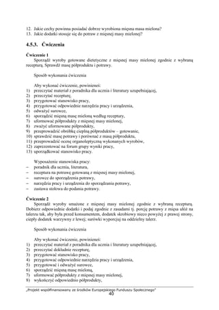 „Projekt współfinansowany ze środków Europejskiego Funduszu Społecznego”
40
12. Jakie cechy powinna posiadać dobrze wyrobiona mięsna masa mielona?
13. Jakie dodatki stosuje się do potraw z mięsnej masy mielonej?
4.5.3. Ćwiczenia
Ćwiczenie 1
Sporządź wyroby gotowane dietetyczne z mięsnej masy mielonej zgodnie z wybraną
recepturą. Sprawdź masę półproduktu i potrawy.
Sposób wykonania ćwiczenia
Aby wykonać ćwiczenie, powinieneś:
1) przeczytać materiał z poradnika dla ucznia i literatury uzupełniającej,
2) przeczytać recepturę,
3) przygotować stanowisko pracy,
4) przygotować odpowiednie narzędzia pracy i urządzenia,
5) odważyć surowce,
6) sporządzić mięsną masę mieloną według receptury,
7) uformować półprodukty z mięsnej masy mielonej,
8) zważyć uformowane półprodukty,
9) przeprowadzić obróbkę cieplną półproduktów – gotowanie,
10) sprawdzić masę potrawy i porównać z masą półproduktu,
11) przeprowadzić ocenę organoleptyczną wykonanych wyrobów,
12) zaprezentować na forum grupy wyniki pracy,
13) uporządkować stanowisko pracy.
Wyposażenie stanowiska pracy:
− poradnik dla ucznia, literatura,
− receptura na potrawę gotowaną z mięsnej masy mielonej,
− surowce do sporządzenia potrawy,
− narzędzia pracy i urządzenia do sporządzania potrawy,
− zastawa stołowa do podania potrawy.
Ćwiczenie 2
Sporządź wyroby smażone z mięsnej masy mielonej zgodnie z wybraną recepturą.
Dobierz odpowiednie dodatki i podaj zgodnie z zasadami tj. porcję potrawy z mięsa ułóż na
talerzu tak, aby była przed konsumentem, dodatek skrobiowy nieco powyżej z prawej strony,
ciepły dodatek warzywny z lewej; surówki wyporcjuj na oddzielny talerz.
Sposób wykonania ćwiczenia
Aby wykonać ćwiczenie, powinieneś:
1) przeczytać materiał z poradnika dla ucznia i literatury uzupełniającej,
2) przeczytać dokładnie recepturę,
3) przygotować stanowisko pracy,
4) przygotować odpowiednie narzędzia pracy i urządzenia,
5) przygotować i odważyć surowce,
6) sporządzić mięsną masę mieloną,
7) uformować półprodukty z mięsnej masy mielonej,
8) wykończyć odpowiednio półprodukty,
 