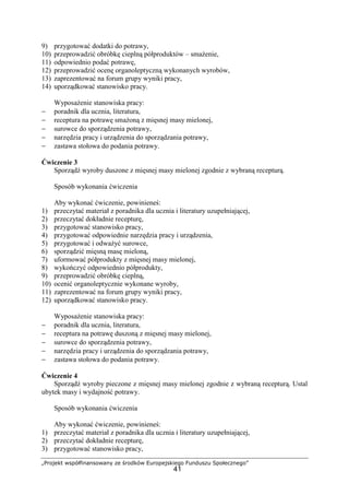 „Projekt współfinansowany ze środków Europejskiego Funduszu Społecznego”
41
9) przygotować dodatki do potrawy,
10) przeprowadzić obróbkę cieplną półproduktów – smażenie,
11) odpowiednio podać potrawę,
12) przeprowadzić ocenę organoleptyczną wykonanych wyrobów,
13) zaprezentować na forum grupy wyniki pracy,
14) uporządkować stanowisko pracy.
Wyposażenie stanowiska pracy:
− poradnik dla ucznia, literatura,
− receptura na potrawę smażoną z mięsnej masy mielonej,
− surowce do sporządzenia potrawy,
− narzędzia pracy i urządzenia do sporządzania potrawy,
− zastawa stołowa do podania potrawy.
Ćwiczenie 3
Sporządź wyroby duszone z mięsnej masy mielonej zgodnie z wybraną recepturą.
Sposób wykonania ćwiczenia
Aby wykonać ćwiczenie, powinieneś:
1) przeczytać materiał z poradnika dla ucznia i literatury uzupełniającej,
2) przeczytać dokładnie recepturę,
3) przygotować stanowisko pracy,
4) przygotować odpowiednie narzędzia pracy i urządzenia,
5) przygotować i odważyć surowce,
6) sporządzić mięsną masę mieloną,
7) uformować półprodukty z mięsnej masy mielonej,
8) wykończyć odpowiednio półprodukty,
9) przeprowadzić obróbkę cieplną,
10) ocenić organoleptycznie wykonane wyroby,
11) zaprezentować na forum grupy wyniki pracy,
12) uporządkować stanowisko pracy.
Wyposażenie stanowiska pracy:
− poradnik dla ucznia, literatura,
− receptura na potrawę duszoną z mięsnej masy mielonej,
− surowce do sporządzenia potrawy,
− narzędzia pracy i urządzenia do sporządzania potrawy,
− zastawa stołowa do podania potrawy.
Ćwiczenie 4
Sporządź wyroby pieczone z mięsnej masy mielonej zgodnie z wybraną recepturą. Ustal
ubytek masy i wydajność potrawy.
Sposób wykonania ćwiczenia
Aby wykonać ćwiczenie, powinieneś:
1) przeczytać materiał z poradnika dla ucznia i literatury uzupełniającej,
2) przeczytać dokładnie recepturę,
3) przygotować stanowisko pracy,
 