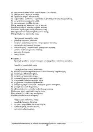 „Projekt współfinansowany ze środków Europejskiego Funduszu Społecznego”
42
4) przygotować odpowiednie narzędzia pracy i urządzenia,
5) przygotować i odważyć surowce,
6) sporządzić mięsną masę mieloną,
7) odpowiednio uformować i wykończyć półprodukty z mięsnej masy mielonej,
8) zważyć uformowany półprodukt,
9) przeprowadzić obróbkę cieplną,
10) po wystudzeniu ponownie zważyć potrawę,
11) obliczyć ubytek masy i wydajność potrawy,
12) ocenić organoleptycznie wykonane wyroby,
13) zaprezentować na forum grupy wyniki pracy,
14) uporządkować stanowisko pracy.
Wyposażenie stanowiska pracy:
− poradnik dla ucznia, literatura,
− receptura na potrawę pieczoną z mięsnej masy mielonej,
− surowce do sporządzenia potrawy,
− narzędzia pracy i urządzenia do sporządzania potrawy,
− zastawa stołowa do podania potrawy,
− przybory do pisania,
− zeszyt ucznia.
Ćwiczenie 5
Sporządź gołąbki w liściach winogron i podaj zgodnie z określoną gramaturą.
Sposób wykonania ćwiczenia
Aby wykonać ćwiczenie, powinieneś:
1) przeczytać materiał z poradnika dla ucznia i literatury uzupełniającej,
2) przeczytać dokładnie recepturę,
3) przygotować stanowisko pracy,
4) zgromadzić surowce, narzędzia pracy,
5) przeprowadzić obróbkę wstępną mięsa,
6) przygotować odpowiednio półprodukt,
7) sporządzić gołąbki w liściach z winogron zgodnie z recepturą,
8) sporządzić dodatek do potrawy,
9) udekorować potrawę i podać z określoną gramaturą,
10) dokonać oceny organoleptycznej wyrobu,
11) przedstawić wyniki pracy przed grupą,
12) uporządkować stanowisko pracy.
Wyposażenie stanowiska pracy:
− poradnik dla ucznia, literatura,
− receptura na gołąbki w liściach winogron,
− narzędzia pracy, zastawa stołowa,
− surowce według receptury.
 