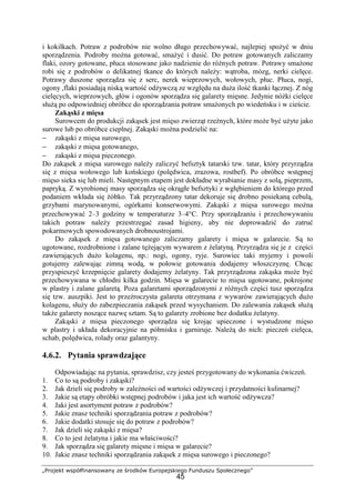 „Projekt współfinansowany ze środków Europejskiego Funduszu Społecznego”
45
i kokilkach. Potraw z podrobów nie wolno długo przechowywać, najlepiej spożyć w dniu
sporządzenia. Podroby można gotować, smażyć i dusić. Do potraw gotowanych zaliczamy
flaki, ozory gotowane, płuca stosowane jako nadzienie do różnych potraw. Potrawy smażone
robi się z podrobów o delikatnej tkance do których należy: wątroba, mózg, nerki cielęce.
Potrawy duszone sporządza się z serc, nerek wieprzowych, wołowych, płuc. Płuca, nogi,
ogony ,flaki posiadają niską wartość odżywczą ze względu na duża ilość tkanki łącznej. Z nóg
cielęcych, wieprzowych, głów i ogonów sporządza się galarety mięsne. Jedynie nóżki cielęce
służą po odpowiedniej obróbce do sporządzania potraw smażonych po wiedeńsku i w cieście.
Zakąski z mięsa
Surowcem do produkcji zakąsek jest mięso zwierząt rzeźnych, które może być użyte jako
surowe lub po obróbce cieplnej. Zakąski można podzielić na:
− zakąski z mięsa surowego,
− zakąski z mięsa gotowanego,
− zakąski z mięsa pieczonego.
Do zakąsek z mięsa surowego należy zaliczyć befsztyk tatarski tzw. tatar, który przyrządza
się z mięsa wołowego lub końskiego (polędwica, zrazowa, rostbef). Po obróbce wstępnej
mięso sieka się lub mieli. Następnym etapem jest dokładne wyrabianie masy z solą, pieprzem,
papryką. Z wyrobionej masy sporządza się okrągłe befsztyki z wgłębieniem do którego przed
podaniem wkłada się żółtko. Tak przyrządzony tatar dekoruje się drobno posiekaną cebulą,
grzybami marynowanymi, ogórkami konserwowymi. Zakąski z mięsa surowego można
przechowywać 2–3 godziny w temperaturze 3–4°C. Przy sporządzaniu i przechowywaniu
takich potraw należy przestrzegać zasad higieny, aby nie doprowadzić do zatruć
pokarmowych spowodowanych drobnoustrojami.
Do zakąsek z mięsa gotowanego zaliczamy galarety i mięsa w galarecie. Są to
ugotowane, rozdrobnione i zalane tężejącym wywarem z żelatyną. Przyrządza się je z części
zawierających dużo kolagenu, np.: nogi, ogony, ryje. Surowiec taki myjemy i powoli
gotujemy zalewając zimną wodą, w połowie gotowania dodajemy włoszczyznę. Chcąc
przyspieszyć krzepnięcie galarety dodajemy żelatyny. Tak przyrządzona zakąska może być
przechowywana w chłodni kilka godzin. Mięsa w galarecie to mięsa ugotowane, pokrojone
w plastry i zalane galaretą. Poza galaretami sporządzonymi z różnych części tusz sporządza
się tzw. auszpiki. Jest to przeźroczysta galareta otrzymana z wywarów zawierających dużo
kolagenu, służy do zabezpieczania zakąsek przed wysychaniem. Do zalewania zakąsek służą
także galarety noszące nazwę sztam. Są to galarety zrobione bez dodatku żelatyny.
Zakąski z mięsa pieczonego sporządza się krojąc upieczone i wystudzone mięso
w plastry i układa dekoracyjnie na półmisku i garniruje. Należą do nich: pieczeń cielęca,
schab, polędwica, rolady oraz galantyny.
4.6.2. Pytania sprawdzające
Odpowiadając na pytania, sprawdzisz, czy jesteś przygotowany do wykonania ćwiczeń.
1. Co to są podroby i zakąski?
2. Jak dzieli się podroby w zależności od wartości odżywczej i przydatności kulinarnej?
3. Jakie są etapy obróbki wstępnej podrobów i jaka jest ich wartość odżywcza?
4. Jaki jest asortyment potraw z podrobów?
5. Jakie znasz techniki sporządzania potraw z podrobów?
6. Jakie dodatki stosuje się do potraw z podrobów?
7. Jak dzieli się zakąski z mięsa?
8. Co to jest żelatyna i jakie ma właściwości?
9. Jak sporządza się galarety mięsne i mięsa w galarecie?
10. Jakie znasz techniki sporządzania zakąsek z mięsa surowego i pieczonego?
 