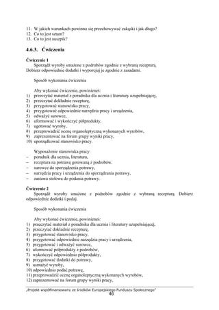 „Projekt współfinansowany ze środków Europejskiego Funduszu Społecznego”
46
11. W jakich warunkach powinno się przechowywać zakąski i jak długo?
12. Co to jest sztam?
13. Co to jest auszpik?
4.6.3. Ćwiczenia
Ćwiczenie 1
Sporządź wyroby smażone z podrobów zgodnie z wybraną recepturą.
Dobierz odpowiednie dodatki i wyporcjuj je zgodnie z zasadami.
Sposób wykonania ćwiczenia
Aby wykonać ćwiczenie, powinieneś:
1) przeczytać materiał z poradnika dla ucznia i literatury uzupełniającej,
2) przeczytać dokładnie recepturę,
3) przygotować stanowisko pracy,
4) przygotować odpowiednie narzędzia pracy i urządzenia,
5) odważyć surowce,
6) uformować i wykończyć półprodukty,
7) ugotować wyroby,
8) przeprowadzić ocenę organoleptyczną wykonanych wyrobów,
9) zaprezentować na forum grupy wyniki pracy,
10) uporządkować stanowisko pracy.
Wyposażenie stanowiska pracy:
− poradnik dla ucznia, literatura,
− receptura na potrawę gotowaną z podrobów,
− surowce do sporządzenia potrawy,
− narzędzia pracy i urządzenia do sporządzania potrawy,
− zastawa stołowa do podania potrawy.
Ćwiczenie 2
Sporządź wyroby smażone z podrobów zgodnie z wybraną recepturą. Dobierz
odpowiednie dodatki i podaj.
Sposób wykonania ćwiczenia
Aby wykonać ćwiczenie, powinieneś:
1) przeczytać materiał z poradnika dla ucznia i literatury uzupełniającej,
2) przeczytać dokładnie recepturę,
3) przygotować stanowisko pracy,
4) przygotować odpowiednie narzędzia pracy i urządzenia,
5) przygotować i odważyć surowce,
6) uformować półprodukty z podrobów,
7) wykończyć odpowiednio półprodukty,
8) przygotować dodatki do potrawy,
9) usmażyć wyroby,
10) odpowiednio podać potrawę,
11) przeprowadzić ocenę organoleptyczną wykonanych wyrobów,
12) zaprezentować na forum grupy wyniki pracy,
 