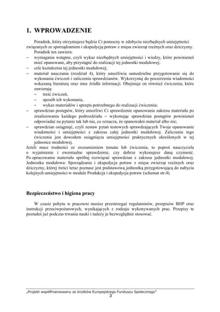 „Projekt współfinansowany ze środków Europejskiego Funduszu Społecznego”
3
1. WPROWADZENIE
Poradnik, który otrzymujesz będzie Ci pomocny w zdobyciu niezbędnych umiejętności
związanych ze sporządzaniem i ekspedycją potraw z mięsa zwierząt rzeźnych oraz dziczyzny.
Poradnik ten zawiera:
− wymagania wstępne, czyli wykaz niezbędnych umiejętności i wiedzy, które powinieneś
mieć opanowane, aby przystąpić do realizacji tej jednostki modułowej;
− cele kształcenia tej jednostki modułowej;
− materiał nauczania (rozdział 4), który umożliwia samodzielne przygotowanie się do
wykonania ćwiczeń i zaliczenia sprawdzianów. Wykorzystaj do poszerzenia wiadomości
wskazaną literaturę oraz inne źródła informacji. Obejmuje on również ćwiczenia, które
zawierają:
− treść ćwiczeń,
− sposób ich wykonania,
− wykaz materiałów i sprzętu potrzebnego do realizacji ćwiczenia;
− sprawdzian postępów, który umożliwi Ci sprawdzenie opanowania zakresu materiału po
zrealizowaniu każdego podrozdziału − wykonując sprawdzian postępów powinieneś
odpowiadać na pytanie tak lub nie, co oznacza, że opanowałeś materiał albo nie;
− sprawdzian osiągnięć, czyli zestaw pytań testowych sprawdzających Twoje opanowanie
wiadomości i umiejętności z zakresu całej jednostki modułowej. Zaliczenie tego
ćwiczenia jest dowodem osiągnięcia umiejętności praktycznych określonych w tej
jednostce modułowej.
Jeżeli masz trudności ze zrozumieniem tematu lub ćwiczenia, to poproś nauczyciela
o wyjaśnienie i ewentualne sprawdzenie, czy dobrze wykonujesz daną czynność.
Po opracowaniu materiału spróbuj rozwiązać sprawdzian z zakresu jednostki modułowej.
Jednostka modułowa: Sporządzanie i ekspedycja potraw z mięsa zwierząt rzeźnych oraz
dziczyzny, której treści teraz poznasz jest podstawową jednostką przygotowującą do nabycia
kolejnych umiejętności w module Produkcja i ekspedycja potraw (schemat str.4).
Bezpieczeństwo i higiena pracy
W czasie pobytu w pracowni musisz przestrzegać regulaminów, przepisów BHP oraz
instrukcji przeciwpożarowych, wynikających z rodzaju wykonywanych prac. Przepisy te
poznałeś już podczas trwania nauki i należy je bezwzględnie stosować.
 