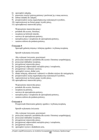 „Projekt współfinansowany ze środków Europejskiego Funduszu Społecznego”
48
6) sporządzić zakąskę,
7) ponownie zważyć gotową potrawę i porównać ją z masą surowca,
8) dobrać dodatki do zakąski,
9) przeprowadzić ocenę organoleptyczną wykonanych wyrobów,
10) zaprezentować na forum grupy wyniki pracy,
11) uporządkować stanowisko pracy.
Wyposażenie stanowiska pracy:
− poradnik dla ucznia, literatura,
− receptura na befsztyk tatarski,
− surowce do sporządzenia potrawy,
− narzędzia pracy i urządzenia do sporządzania potrawy,
− zastawa stołowa do podania potrawy.
Ćwiczenie 5
Sporządź galaretę mięsną z żelatyną zgodnie z wybraną recepturą.
Sposób wykonania ćwiczenia
Aby wykonać ćwiczenie, powinieneś:
1) przeczytać materiał z poradnika dla ucznia i literatury uzupełniającej,
2) przeczytać dokładnie recepturę,
3) przygotować stanowisko pracy
4) przygotować odpowiednie narzędzia pracy i urządzenia,
5) przygotować i odważyć surowce,
6) sporządzić wywar, dodać ocet,
7) dodać żelatynę, sklarować i odstawić w chłodne miejsce do zastygnięcia,
8) przeprowadzić ocenę organoleptyczną wykonanych wyrobów,
9) zaprezentować na forum grupy wyniki pracy,
10) uporządkować stanowisko pracy.
Wyposażenie stanowiska pracy:
− poradnik dla ucznia, literatura,
− receptura na potrawę,
− surowce do sporządzenia potrawy,
− narzędzia pracy i urządzenia do sporządzania potrawy,
− zastawa stołowa do podania potrawy.
Ćwiczenie 6
Przeprowadz klarowanie galarety zgodnie z wybraną recepturą.
Sposób wykonania ćwiczenia
Aby wykonać ćwiczenie, powinieneś:
1) przeczytać materiał z poradnika dla ucznia i literatury uzupełniającej,
2) przeczytać dokładnie recepturę,
3) przygotować stanowisko pracy,
4) przygotować odpowiednie narzędzia pracy i urządzenia,
5) przygotować surowce,
6) sporządzić wywar z dodatkiem octu,
 
