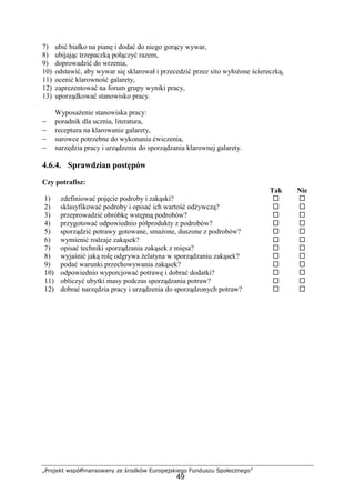 „Projekt współfinansowany ze środków Europejskiego Funduszu Społecznego”
49
7) ubić białko na pianę i dodać do niego gorący wywar,
8) ubijając trzepaczką połączyć razem,
9) doprowadzić do wrzenia,
10) odstawić, aby wywar się sklarował i przecedzić przez sito wyłożone ściereczką,
11) ocenić klarowność galarety,
12) zaprezentować na forum grupy wyniki pracy,
13) uporządkować stanowisko pracy.
Wyposażenie stanowiska pracy:
− poradnik dla ucznia, literatura,
− receptura na klarowanie galarety,
− surowce potrzebne do wykonania ćwiczenia,
− narzędzia pracy i urządzenia do sporządzania klarownej galarety.
4.6.4. Sprawdzian postępów
Czy potrafisz:
Tak Nie
1) zdefiniować pojęcie podroby i zakąski? ! !
2) sklasyfikować podroby i opisać ich wartość odżywczą? ! !
3) przeprowadzić obróbkę wstępną podrobów? ! !
4) przygotować odpowiednio półprodukty z podrobów? ! !
5) sporządzić potrawy gotowane, smażone, duszone z podrobów? ! !
6) wymienić rodzaje zakąsek? ! !
7) opisać techniki sporządzania zakąsek z mięsa? ! !
8) wyjaśnić jaką rolę odgrywa żelatyna w sporządzaniu zakąsek? ! !
9) podać warunki przechowywania zakąsek? ! !
10) odpowiednio wyporcjować potrawę i dobrać dodatki? ! !
11) obliczyć ubytki masy podczas sporządzania potraw? ! !
12) dobrać narzędzia pracy i urządzenia do sporządzonych potraw? ! !
 