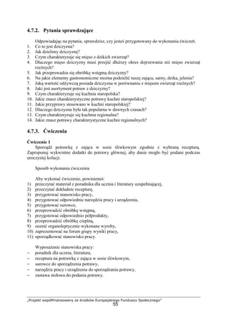 „Projekt współfinansowany ze środków Europejskiego Funduszu Społecznego”
55
4.7.2. Pytania sprawdzające
Odpowiadając na pytania, sprawdzisz, czy jesteś przygotowany do wykonania ćwiczeń.
1. Co to jest dziczyzna?
2. Jak dzielimy dziczyznę?
3. Czym charakteryzuje się mięso z dzikich zwierząt?
4. Dlaczego mięso dziczyzny musi przejść dłuższy okres dojrzewania niż mięso zwierząt
rzeźnych?
5. Jak przeprowadza się obróbkę wstępną dziczyzny?
6. Na jakie elementy gastronomiczne można podzielić tuszę zająca, sarny, dzika, jelenia?
7. Jaką wartość odżywczą posiada dziczyzna w porównaniu z mięsem zwierząt rzeźnych?
8. Jaki jest asortyment potraw z dziczyzny?
9. Czym charakteryzuje się kuchnia staropolska?
10. Jakie znasz charakterystyczne potrawy kuchni staropolskiej?
11. Jakie przyprawy stosowano w kuchni staropolskiej?
12. Dlaczego dziczyzna była tak popularna w dawnych czasach?
13. Czym charakteryzuje się kuchnia regionalna?
14. Jakie znasz potrawy charakterystyczne kuchni regionalnych?
4.7.3. Ćwiczenia
Ćwiczenie 1
Sporządź potrawkę z zająca w sosie śliwkowym zgodnie z wybraną recepturą.
Zaproponuj wykwintne dodatki do potrawy głównej, aby danie mogło być podane podczas
uroczystej kolacji.
Sposób wykonania ćwiczenia
Aby wykonać ćwiczenie, powinieneś:
1) przeczytać materiał z poradnika dla ucznia i literatury uzupełniającej,
2) przeczytać dokładnie recepturę,
3) przygotować stanowisko pracy,
4) przygotować odpowiednie narzędzia pracy i urządzenia,
5) przygotować surowce,
6) przeprowadzić obróbkę wstępną,
7) przygotować odpowiednio półprodukty,
8) przeprowadzić obróbkę cieplną,
9) ocenić organoleptycznie wykonane wyroby,
10) zaprezentować na forum grupy wyniki pracy,
11) uporządkować stanowisko pracy.
Wyposażenie stanowiska pracy:
− poradnik dla ucznia, literatura,
− receptura na potrawkę z zająca w sosie śliwkowym,
− surowce do sporządzenia potrawy,
− narzędzia pracy i urządzenia do sporządzania potrawy,
− zastawa stołowa do podania potrawy.
 